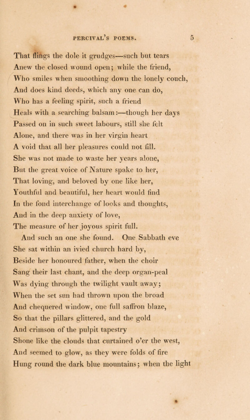 That flings the dole it grudges—such but tears Anew the closed wound open; while the friend, Who smiles when smoothing down the lonely couch, And does kind deeds, which any one can do, Who has a feeling spirit, such a friend Heals with a searching balsam:—though her days Passed on in such sweet labours, still she felt Alone, and there was in her virgin heart A void that all her pleasures could not fill. She was not made to waste her years alone, But the great voice of Nature spake to her, That loving, and beloved by one like her, Youthful and beautiful, her heart would find In the fond interchange of looks and thoughts, And in the deep anxiety of love, The measure of her joyous spirit full. And such an one she found. One Sabbath eve She sat within an ivied church hard by, Beside her honoured father, when the choir Sang their last chant, and the deep organ-peal Was dying through the twilight vault away; When the set sun had thrown upon the broad And chequered window, one full saffron blaze, So that the pillars glittered, and the gold And crimson of the pulpit tapestry Shone like the clouds that curtained o’er the west, And seemed to glow, as they were folds of fire Hung round the dark blue mountains; when the light