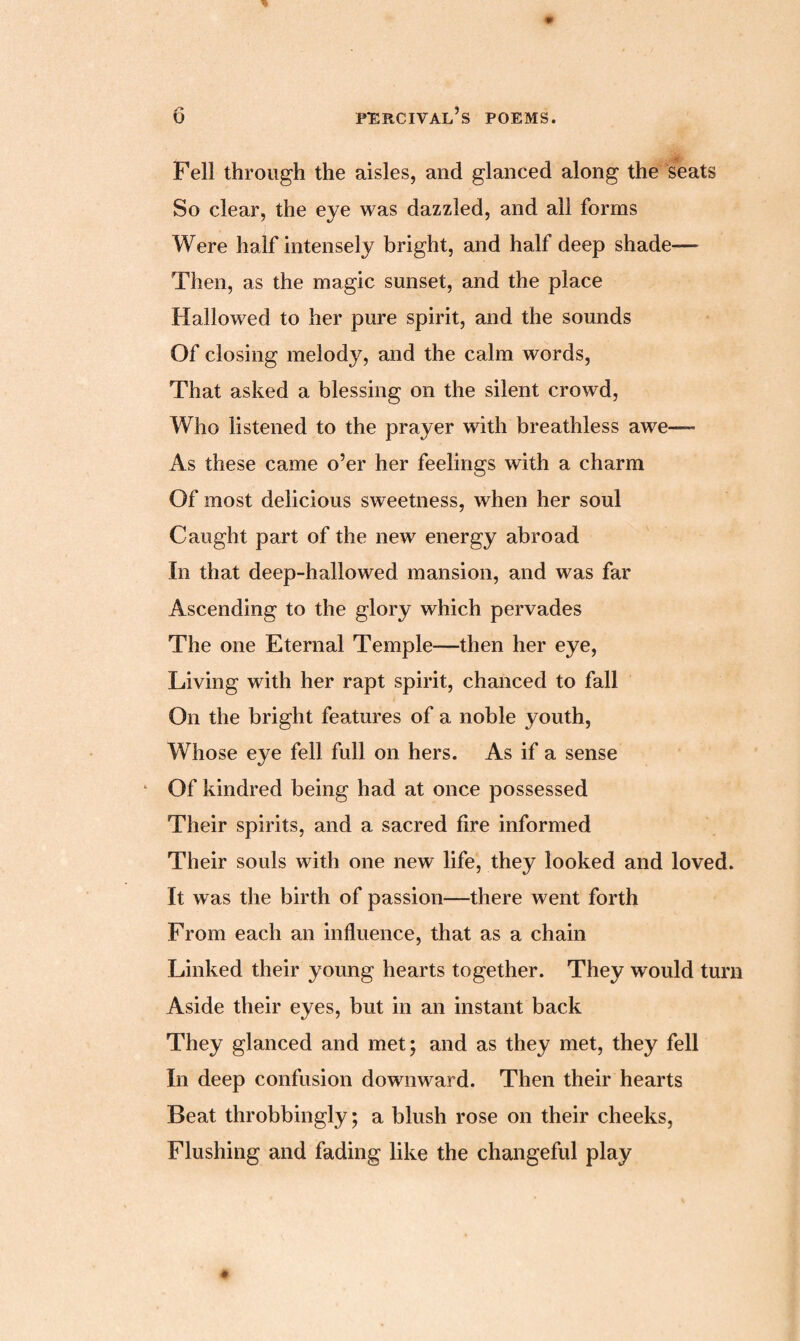 Fell through the aisles, and glanced along the seats So clear, the eye was dazzled, and all forms Were half intensely bright, and half deep shade— Then, as the magic sunset, and the place Hallowed to her pure spirit, and the sounds Of closing melody, and the calm words, That asked a blessing on the silent crowd, Who listened to the prayer with breathless awe—- As these came o’er her feelings with a charm Of most delicious sweetness, when her soul Caught part of the new energy abroad In that deep-hallowed mansion, and was far Ascending to the glory which pervades The one Eternal Temple—then her eye, Living with her rapt spirit, chanced to fall On the bright features of a noble youth, Whose eye fell full on hers. As if a sense Of kindred being had at once possessed Their spirits, and a sacred fire informed Their souls with one new life, they looked and loved. It was the birth of passion—there went forth From each an influence, that as a chain Linked their young hearts together. They would turn Aside their eyes, but in an instant back They glanced and met; and as they met, they fell In deep confusion downward. Then their hearts Beat throbbingly; a blush rose on their cheeks, Flushing and fading like the changeful play