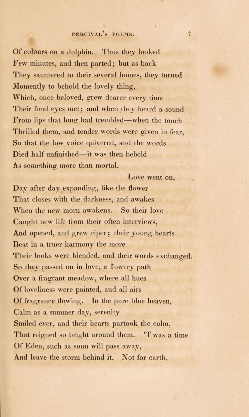 r Of colours on a dolphin. Thus they looked Few minutes, and then parted; but as back They sauntered to their several homes, they turned Momently to behold the lovely thing, Which, once beloved, grew dearer every time Their fond eyes met; and when they heard a sound From lips that long had trembled—when the touch Thrilled them, and tender words were given in fear, So that the low voice quivered, and the words Died half unfinished—it was then beheld As something more than mortal. Love went on, Day after day expanding, like the flower That closes with the darkness, and awakes When the new morn awakens. So their love Caught new life from their often interviews, And opened, and grew riper; their young hearts Beat in a truer harmony the more Their looks were blended, and their words exchanged. So they passed on in love, a flowery path Over a fragrant meadow, where all hues Of loveliness were painted, and all airs Of fragrance flowing. In the pure blue heaven, Calm as a summer day, serenity Smiled ever, and their hearts partook the calm, That reigned so bright around them. ’T was a time Of Eden, such as soon will pass away, And leave the storm behind it. Not for earth,