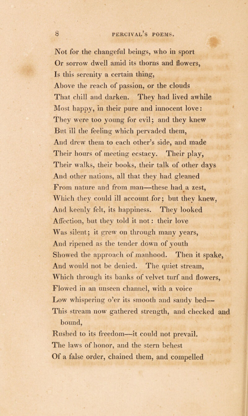 Not for the changeful beings, who in sport Or sorrow dwell amid its thorns and flowers, Is this serenity a certain thing, Above the reach of passion, or the clouds That chill and darken. They had lived awhile Most happy, in their pure and innocent love: They were too young for evil; and they knew But ill the feeling which pervaded them, And drew them to each other’s side, and made Their hours of meeting ecstacy. Their play, Their walks, their books, their talk of other days And other nations, all that they had gleaned From nature and from man—these had a zest, Which they could ill account for; but they knew, And keenly felt, its happiness. They looked Affection, but they told it not: their love Was silent; it grew on through many years, And ripened as the tender down of youth Showed the approach of manhood. Then it spake, And w^ould not be denied. The quiet stream, Which through its banks of velvet turf and flowers, Flowed in an unseen channel, with a voice Low whispering o’er its smooth and sandy bed—- This stream now gathered strength, and checked and bound, Rushed to its freedom—it could not prevail. The laws of honor, and the stern behest Of a false order, chained them, and compelled