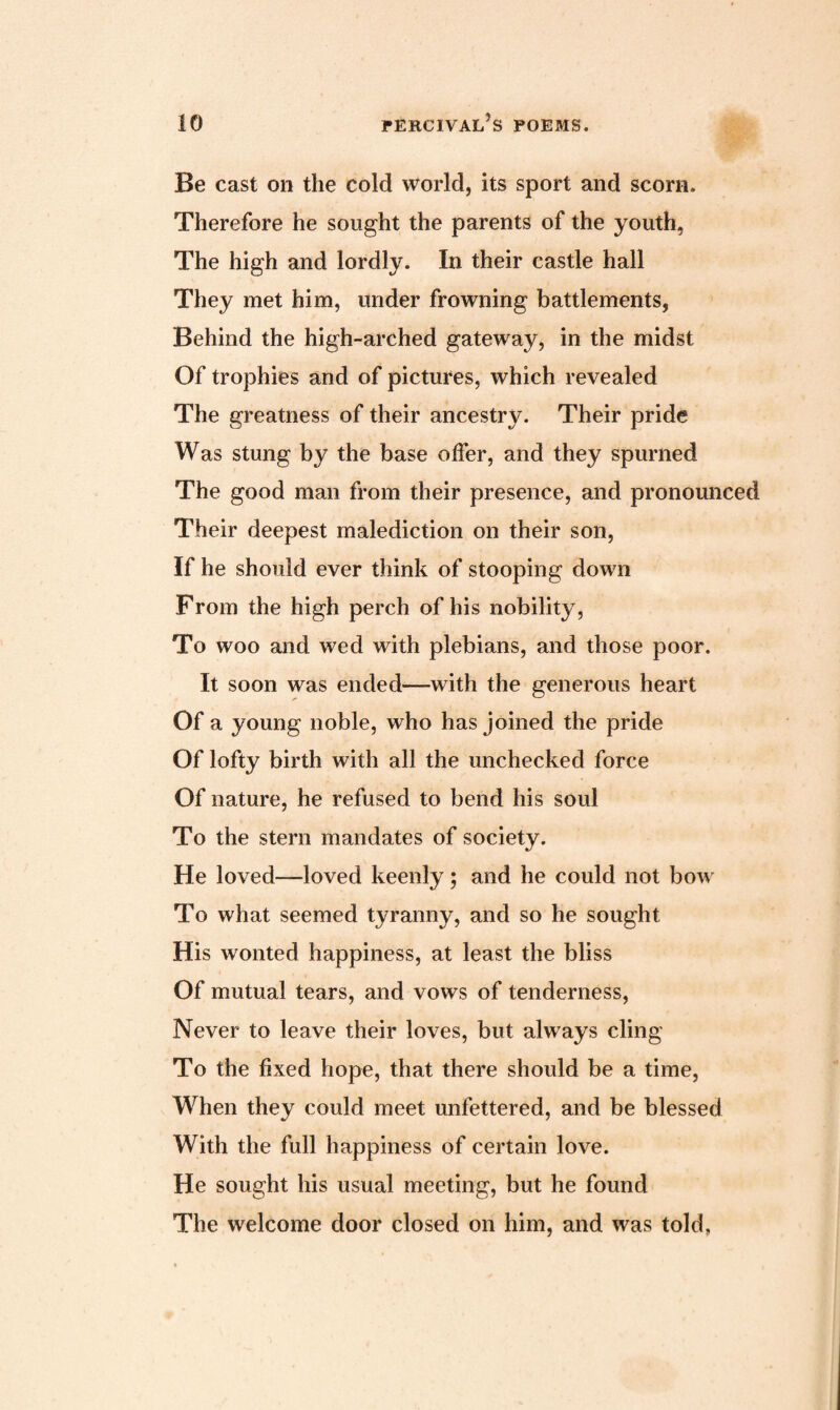 Be cast on the cold world, its sport and scorn. Therefore he sought the parents of the youth, The high and lordly. In their castle hall They met him, under frowning battlements, Behind the high-arched gateway, in the midst Of trophies and of pictures, which revealed The greatness of their ancestry. Their pride Was stung by the base offer, and they spurned The good man from their presence, and pronounced Their deepest malediction on their son, If he should ever think of stooping down From the high perch of his nobility, To woo and wed with plebians, and those poor. It soon was ended—with the generous heart Of a young noble, who has joined the pride Of lofty birth with all the unchecked force Of nature, he refused to bend his soul To the stern mandates of society. He loved—loved keenly; and he could not bow To what seemed tyranny, and so he sought His wonted happiness, at least the bliss Of mutual tears, and vows of tenderness, Never to leave their loves, but always cling To the fixed hope, that there should be a time, When they could meet unfettered, and be blessed With the full happiness of certain love. He sought his usual meeting, but he found The welcome door closed on him, and was told.