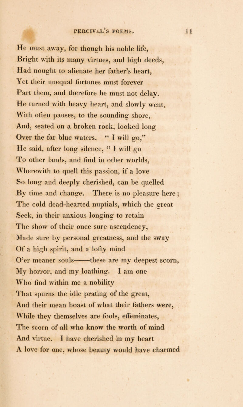 He must away, for though his noble life, Bright with its many virtues, and high deeds, Had nought to alienate her father’s heart, Yet their unequal fortunes must forever Part them, and therefore he must not delay. He turned with heavy heart, and slowly went, With often pauses, to the sounding shore, And, seated on a broken rock, looked long Over the far blue waters. “ I will go,” He said, after long silence, “ I will go To other lands, and find in other worlds, Wherewith to quell this passion, if a love So long and deeply cherished, can be quelled By time and change. There is no pleasure here; The cold dead-hearted nuptials, which the great Seek, in their anxious longing to retain The show of their once sure ascendency, Made sure by personal greatness, and the sway Of a high spirit, and a lofty mind O’er meaner souls-these are my deepest scorn, My horror, and my loathing. I am one Who find within me a nobility That spurns the idle prating of the great, And their mean boast of what their fathers were, While they themselves are fools, effeminates, The scorn of all who know the worth of mind And virtue. I have cherished in my heart A love for one, whose beauty would have charmed