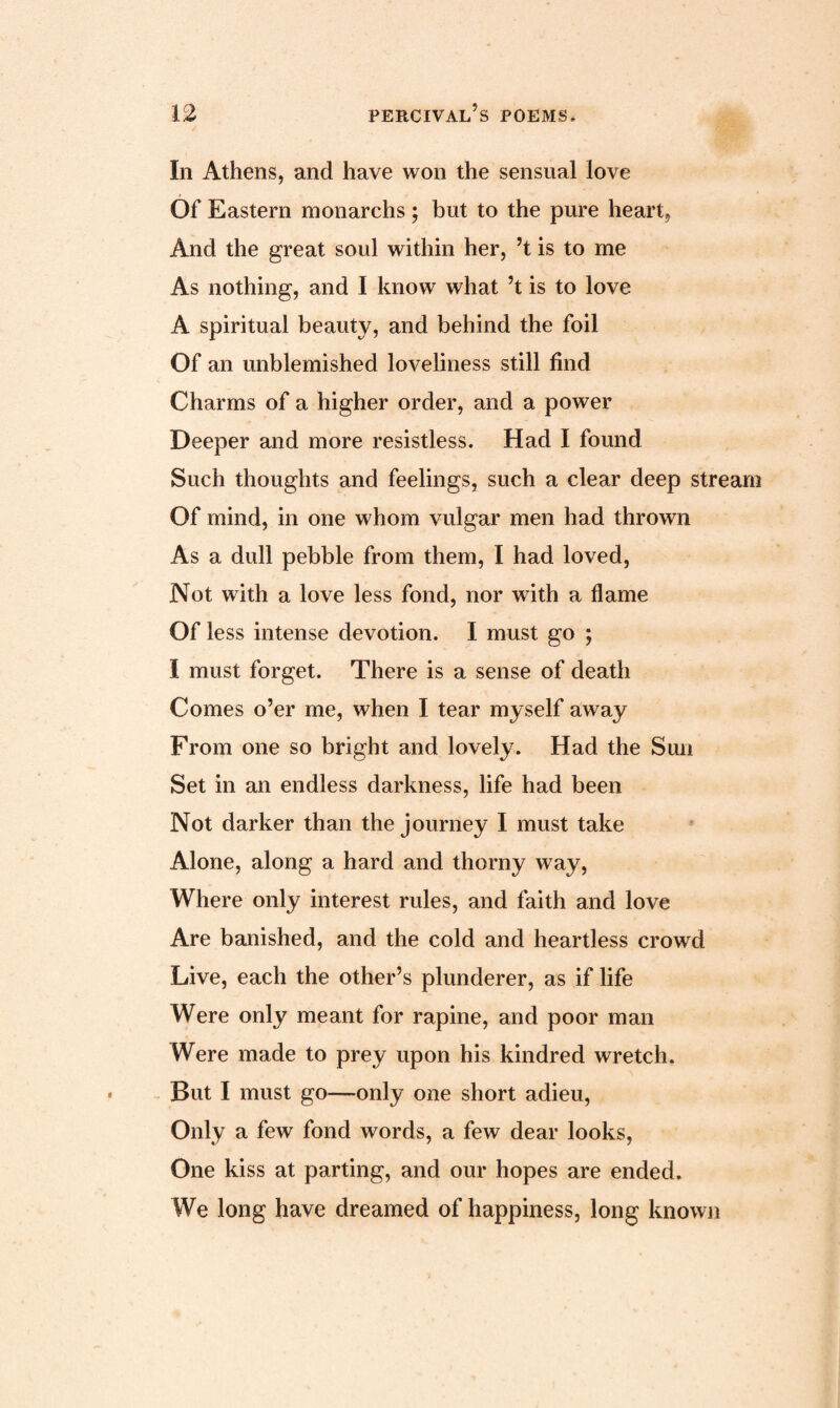 In Athens, and have won the sensual love Of Eastern monarchs; but to the pure heart, And the great soul within her, ’t is to me As nothing, and I know what’t is to love A spiritual beauty, and behind the foil Of an unblemished loveliness still find Charms of a higher order, and a power Deeper and more resistless. Had I found Such thoughts and feelings, such a clear deep stream Of mind, in one whom vulgar men had thrown As a dull pebble from them, I had loved, Not with a love less fond, nor with a flame Of less intense devotion. I must go ; I must forget. There is a sense of death Comes o’er me, when I tear myself away From one so bright and lovely. Had the Sun Set in an endless darkness, life had been Not darker than the journey I must take Alone, along a hard and thorny way, Where only interest rules, and faith and love Are banished, and the cold and heartless crowd Live, each the other’s plunderer, as if life Were only meant for rapine, and poor man Were made to prey upon his kindred wretch. But I must go—only one short adieu, Only a few fond words, a few dear looks, One kiss at parting, and our hopes are ended. We long have dreamed of happiness, long known