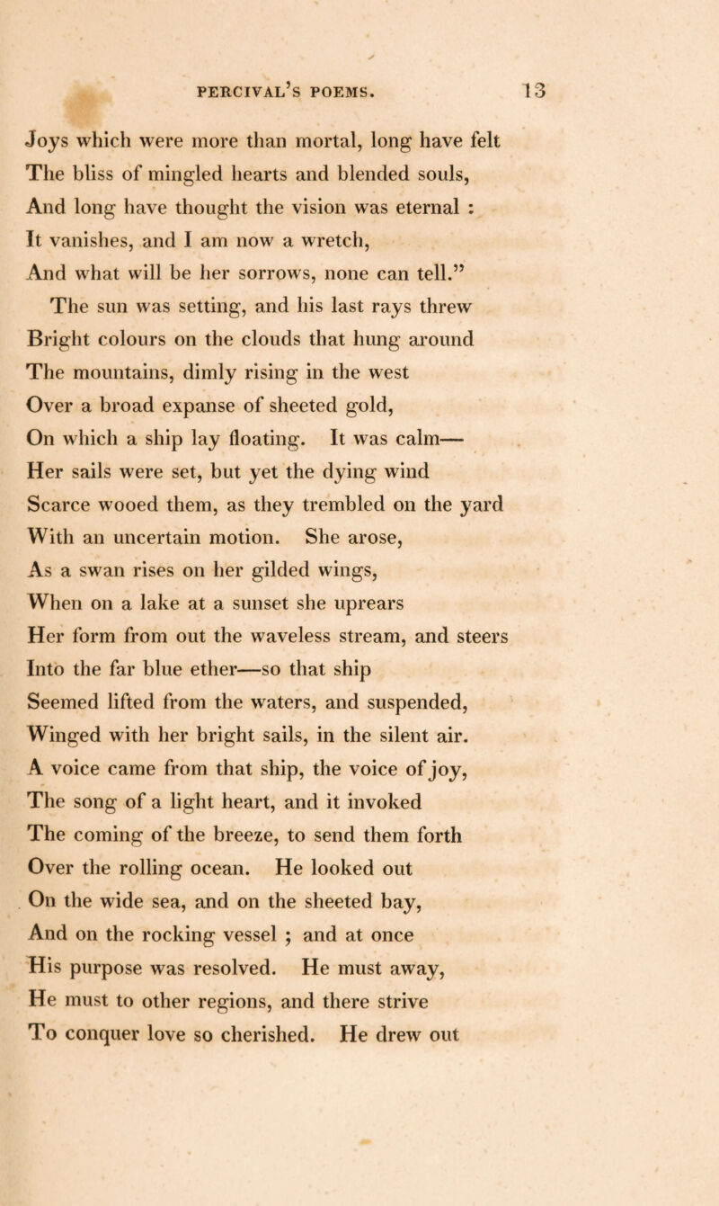 Joys which were more than mortal, long have felt The bliss of mingled hearts and blended souls, And long have thought the vision was eternal : It vanishes, and I am now a wretch, And what will be her sorrows, none can tell.” The sun was setting, and his last rays threw Bright colours on the clouds that hung around The mountains, dimly rising in the west Over a broad expanse of sheeted gold, On which a ship lay floating. It was calm— Her sails were set, but yet the dying wind Scarce wooed them, as they trembled on the yard With an uncertain motion. She arose, As a swan rises on her gilded wings, When on a lake at a sunset she uprears Her form from out the waveless stream, and steers Into the far blue ether—so that ship Seemed lifted from the waters, and suspended, Winged with her bright sails, in the silent air. A voice came from that ship, the voice of joy, The song of a light heart, and it invoked The coming of the breeze, to send them forth Over the rolling ocean. He looked out On the wide sea, and on the sheeted bay, And on the rocking vessel ; and at once His purpose was resolved. He must away, He must to other regions, and there strive To conquer love so cherished. He drew out