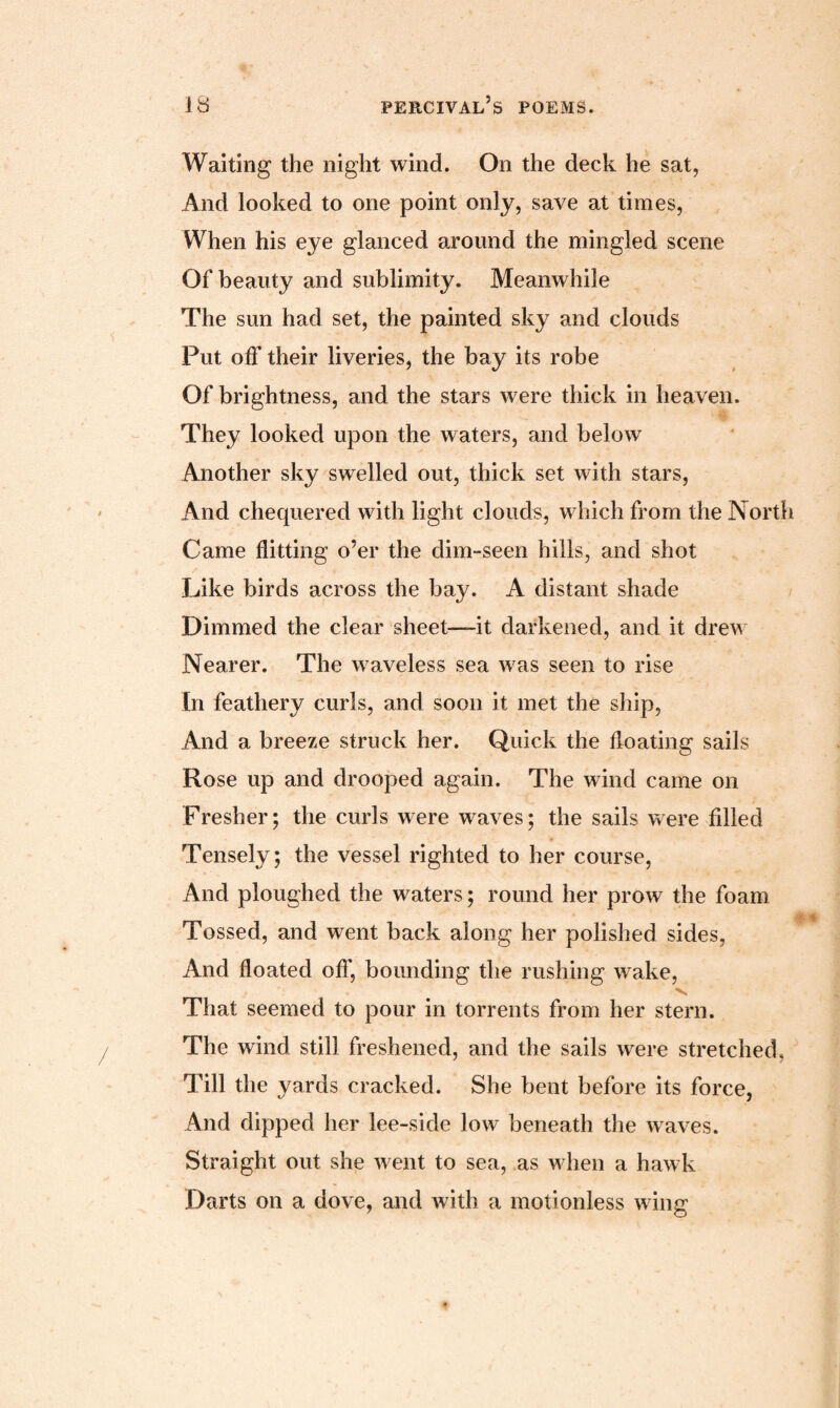 Waiting the night wind. On the deck he sat, And looked to one point only, save at times, When his eye glanced around the mingled scene Of beauty and sublimity. Meanwhile The sun had set, the painted sky and clouds Put off their liveries, the bay its robe Of brightness, and the stars were thick in heaven. They looked upon the waters, and below Another sky swelled out, thick set with stars, And chequered with light clouds, which from the North Came flitting o’er the dim-seen hills, and shot Like birds across the bay. A distant shade Dimmed the clear sheet—it darkened, and it drew Nearer. The waveless sea was seen to rise In feathery curls, and soon it met the ship, And a breeze struck her. Quick the floating sails Rose up and drooped again. The wind came on Fresher; the curls were waves; the sails were filled Tensely; the vessel righted to her course, And ploughed the waters; round her prow the foam Tossed, and went back along her polished sides, And floated off, bounding the rushing wake, That seemed to pour in torrents from her stern. The wind still freshened, and the sails were stretched, Till the yards cracked. She bent before its force, And dipped her lee-side low beneath the waves. Straight out she went to sea, as when a hawk Darts on a dove, and with a motionless wing
