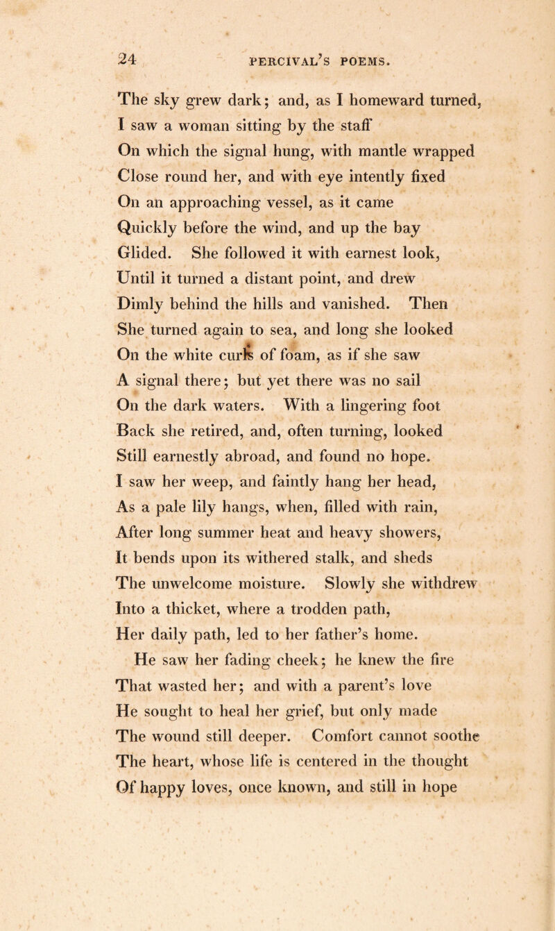 The sky grew dark; and, as I homeward turned, I saw a woman sitting by the staff On which the signal hung, with mantle wrapped Close round her, and with eye intently fixed On an approaching vessel, as it came Quickly before the wind, and up the bay Glided. She followed it with earnest look, Until it turned a distant point, and drew Dimly behind the hills and vanished. Then She turned again to sea, and long she looked * On the white curfe of foam, as if she saw A signal there; but yet there was no sail On the dark waters. With a lingering foot Back she retired, and, often turning, looked Still earnestly abroad, and found no hope. I saw her weep, and faintly hang her head, As a pale lily hangs, when, filled with rain, After long summer heat and heavy showers, It bends upon its withered stalk, and sheds The unwelcome moisture. Slowly she withdrew Into a thicket, where a trodden path, Her daily path, led to her father’s home. He saw her fading cheek; he knew the fire That wasted her; and with a parent’s love He sought to heal her grief, but only made The wound still deeper. Comfort cannot soothe The heart, whose life is centered in the thought Of happy loves, once known, and still in hope