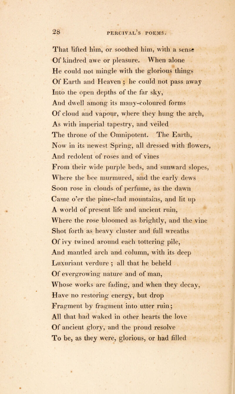 That lifted him, or soothed him, with a sense Of kindred awe or pleasure. When alone He could not mingle with the glorious things Of Earth and Heaven ; he could not pass away Into the open depths of the far sky, And dwell among its many-coloured forms Of cloud and vapour, where they hung the arch. As with imperial tapestry, and veiled The throne of the Omnipotent. The Earth, Now in its newest Spring, all dressed with flowers, And redolent of roses and of vines From their wide purple beds, and sunward slopes, Where the bee murmured, and the early dews Soon rose in clouds of perfume, as the dawn Came o’er the pine-clad mountains, and lit up A world of present life and ancient ruin, Where the rose bloomed as brightly, and the vine Shot forth as heavy cluster and full wreaths Of ivy twined around each tottering pile, And mantled arch and column, with its deep Luxuriant verdure ; all that he beheld Of evergrowing nature and of man, Whose works are fading, and when they decay, Have no restoring energy, but drop Fragment by fragment into utter ruin; All that had waked in other hearts the love Of ancient glory, and the proud resolve To be, as they were, glorious, or had filled