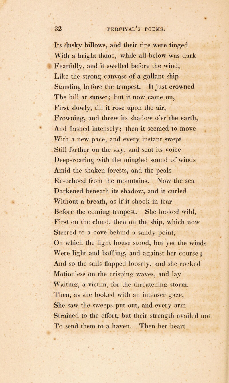 Its dusky billows, and their tips were tinged With a bright flame, while all below was dark Fearfully, and it swelled before the wind, Like the strong canvass of a gallant ship Standing before the tempest. It just crowned The hill at sunset; but it now came on, First slowly, till it rose upon the air, Frowning, and threw its shadow o’er the earth, And flashed intensely; then it seemed to move With a new pace, and every instant swept Still farther on the sky, and sent its voice Deep-roaring with the mingled sound of winds Amid the shaken forests, and the peals Re-echoed from the mountains. Now the sea Darkened beneath its shadow, and it curled Without a breath, as if it shook in fear Before the coming tempest. She looked wild, First on the cloud, then on the ship, which now Steered to a cove behind a sandy point, On which the light house stood, but yet the winds Were light and baffling, and against her course ; And so the sails flapped loosely, and she rocked Motionless on the crisping waves, and lay Waiting, a victim, for the threatening storm. Then, as she looked with an intenser gaze, She saw the sweeps put out, and every arm Strained to the effort, but their strength availed not To send them to a haven. Then her heart