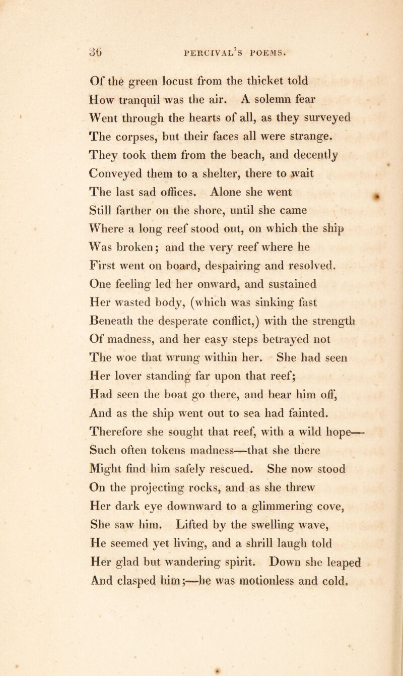 Of the green locust from the thicket told How tranquil was the air. A solemn fear Went through the hearts of all, as they surveyed The corpses, but their faces all were strange. They took them from the beach, and decently Conveyed them to a shelter, there to wait The last sad offices. Alone she went Still farther on the shore, until she came Where a long reef stood out, on which the ship Was broken; and the very reef where he First went on board, despairing and resolved. One feeling led her onward, and sustained Her wasted body, (which was sinking fast Beneath the desperate conflict,) with the strength Of madness, and her easy steps betrayed not The woe that wrung within her. She had seen Her lover standing far upon that reef; Had seen the boat go there, and bear him off, And as the ship went out to sea had fainted. Therefore she sought that reef, with a wild hope— Such often tokens madness—that she there Might find him safely rescued. She now stood On the projecting rocks, and as she threw Her dark eye downward to a glimmering cove, She saw him. Lifted by the swelling wave, He seemed yet living, and a shrill laugh told Her glad but wandering spirit. Down she leaped And clasped him ;—he was motionless and cold.