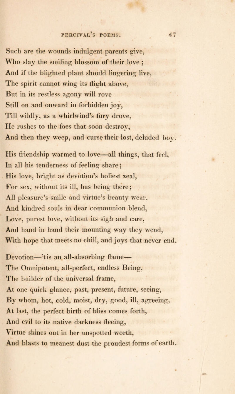 Such are the wounds indulgent parents give, Who slay the smiling blossom of their love ; And if the blighted plant should lingering live, The spirit cannot wing its flight above, But in its restless agony will rove Still on and onward in forbidden joy, Till wildly, as a whirlwind’s fury drove, He rushes to the foes that soon destrov, And then they weep, and curse their lost, deluded boy. His friendship warmed to love—all things, that feel, In all his tenderness of feeling share; His love, bright as devotion’s holiest zeal, For sex, without its ill, has being there; All pleasure’s smile and virtue’s beauty wear, And kindred souls in dear communion blend, Love, purest love, without its sigh and care, And hand in hand their mounting way they wend, With hope that meets no chill, and joys that never end. Devotion—’t is an all-absorbing flame— The Omnipotent, all-perfect, endless Being, The builder of the universal frame, At one quick glance, past, present, future, seeing, By w hom, hot, cold, moist, dry, good, ill, agreeing. At last, the perfect birth of bliss comes forth, And evil to its native darkness fleeing, Virtue shines out in her unspotted worth, And blasts to meanest dust the proudest forms of earth.