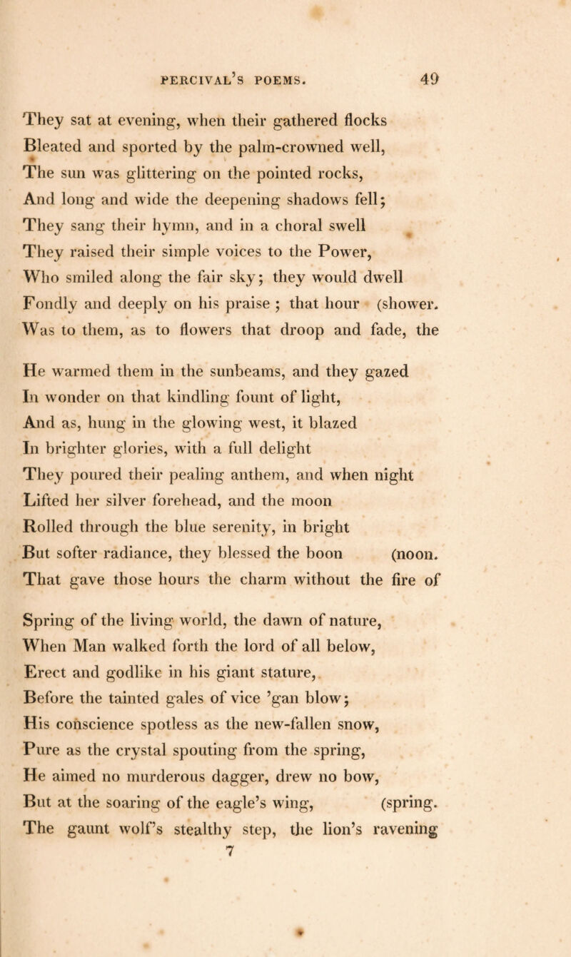 They sat at evening, when their gathered flocks Bleated and sported by the palm-crowned well, The sun was glittering on the pointed rocks, And long and wide the deepening shadows fell; They sang their hymn, and in a choral swell They raised their simple voices to the Power, Who smiled along the fair sky; they would dwell Fondly and deeply on his praise ; that hour (shower. Was to them, as to flowers that droop and fade, the He warmed them in the sunbeams, and they gazed In wonder on that kindling fount of light, And as, hung in the glowing west, it blazed In brighter glories, with a full delight They poured their pealing anthem, and when night Lifted her silver forehead, and the moon Rolled through the blue serenity, in bright But softer radiance, they blessed the boon (noon. That gave those hours the charm without the fire of Spring of the living world, the dawn of nature, When Man walked forth the lord of all below, Erect and godlike in his giant stature, Before the tainted gales of vice ’gan blow; His conscience spotless as the new-fallen snow, Pure as the crystal spouting from the spring, He aimed no murderous dagger, drew no bow, But at the soaring of the eagle’s wing, (spring. The gaunt wolf’s stealthy step, the lion’s ravening 7