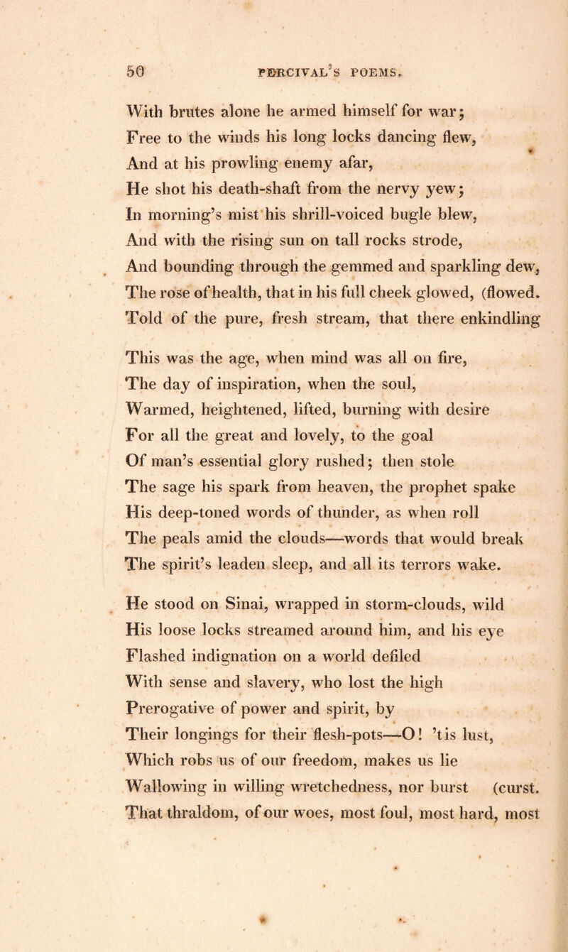 With brutes alone he armed himself for war; Free to the winds his long locks dancing flew, * And at his prowling enemy afar, He shot his death-shaft from the nervy yew; In morning’s mist his shrill-voiced bugle blew, And with the rising sun on tall rocks strode, And bounding through the gemmed and sparkling dew, The rose of health, that in his full cheek glowed, (flowed. Told of the pure, fresh stream, that there enkindling This was the age, when mind was all on fire, The day of inspiration, when the soul, Warmed, heightened, lifted, burning with desire For all the great and lovely, to the goal Of man’s essential glory rushed; then stole The sage his spark from heaven, the prophet spake His deep-toned words of thunder, as when roll The peals amid the clouds—words that would break The spirit’s leaden sleep, and all its terrors wake. He stood on Sinai, wrapped in storm-clouds, wild His loose locks streamed around him, and his eye Flashed indignation on a world defiled With sense and slavery, who lost the high Prerogative of power and spirit, by Their longings for their flesh-pots—O! ’t is lust, Which robs us of our freedom, makes us lie Wallowing in willing wretchedness, nor burst (curst. That thraldom, of our woes, most foul, most hard, most