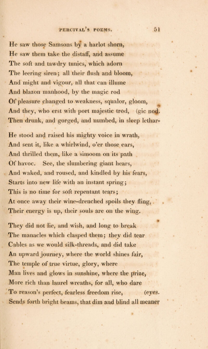 He saw those Samsons by a harlot shorn, He saw them take the distaff, and assume The soft and tawdry tunics, which adorn The leering siren; all their flush and bloom, And might and vigour, all that can illume And blazon manhood, by the magic rod Of pleasure changed to weakness, squalor, gloom, And they, who erst with port majestic trod, (gic nod. Then drunk, and gorged, and numbed, in sleep lethar*- He stood and raised his mighty voice in wrath, And sent it, like a whirlwind, o’er those ears, And thrilled them, like a simoom on its path Of havoc. See, the slumbering giant hears, And waked, and roused, and kindled by his fears, Starts into new life with an instant spring; This is no time for soft repentant tears; At once away their wine-drenched spoils they fling, Their energy is up, their souls are on the wing. • They did not lie, and wish, and long to break The manacles which clasped them; they did tear Cables as we would silk-threads, and did take An upward journey, where the world shines fair, The temple of true virtue, glory, where Man lives and glows in sunshine, where the prize, More rich than laurel wreaths, for all, who dare To reason’s perfect, fearless freedom rise, (eyes. Sends forth bright beams, that dim and blind all meaner