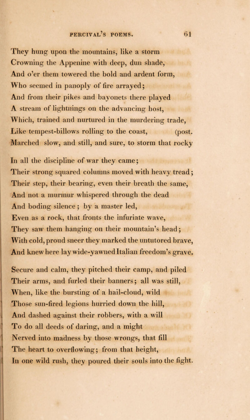 They hung upon the mountains, like a storm Crowning the Appenine with deep, dun shade, And o’er them towered the bold and ardent form, Who seemed in panoply of fire arrayed; And from their pikes and bayonets there played A stream of lightnings on the advancing host, Which, trained and nurtured in the murdering trade, Like tempest-billows rolling to the coast, (post. Marched slow, and still, and sure, to storm that rocky In all the discipline of war they came; Their strong squared columns moved with heavy tread; Their step, their bearing, even their breath the same, And not a murmur whispered through the dead And boding silence; by a master led, Even as a rock, that fronts the infuriate wave, They saw them hanging on their mountain’s head; With cold, proud sneer they marked the untutored brave, And knew here lay wide-yawned Italian freedom’s grave. Secure and calm, they pitched their camp, and piled Their arms, and furled their banners; all was still, When, like the bursting of a hail-cloud, wild Those sun-fired legions hurried down the hill, And dashed against their robbers, with a will To do all deeds of daring, and a might Nerved into madness by those wrongs, that fill The heart to overflowing; from that height, In one wild rush, they poured their souls into the fight.