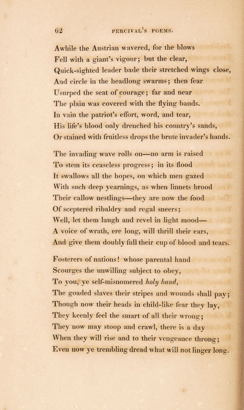 Awhile the Austrian wavered, for the blows Fell with a giant’s vigour; but the clear, Quick-sighted leader bade their stretched wings close, And circle in the headlong swarms; then fear Usurped the seat of courage; far and near The plain was covered with the flying bands. In vain the patriot’s effort, word, and tear, His life’s blood only drenched his country’s sands, Or stained with fruitless drops the brute invader’s hands. The invading wave rolls on—no arm is raised To stem its ceaseless progress; in its flood It swallows all the hopes, on which men gazed With such deep yearnings, as when linnets brood Their callow nestlings—they are now the food Of sceptered ribaldry and regal sneers; Well, let them laugh and revel in light mood— A voice of wrath, ere long, will thrill their ears, And give them doubly full their cup of blood and tears. Fosterers of nations! whose parental hand Scourges the unwilling subject to obey, To you, ye self-misnomered holy hand, The goaded slaves their stripes and wounds shall pay; Though now their heads in child-like fear they lay, They keenly feel the smart of all their wrong; They now may stoop and crawl, there is a day When they will rise and to their vengeance throng; Even now ye trembling dread what will not linger long.