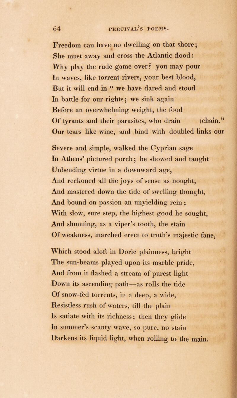 Freedom can have no dwelling on that shore; She must away and cross the Atlantic flood: Why play the rude game over? you may pour In waves, like torrent rivers, your best blood, But it will end in “ we have dared and stood In battle for our rights; we sink again Before an overwhelming weight, the food Of tyrants and their parasites, who drain (chain.” Our tears like wine, and bind with doubled links our Severe and simple, walked the Cyprian sage In Athens’ pictured porch; he showed and taught Unbending virtue in a downward age, And reckoned all the joys of sense as nought, And mastered down the tide of swelling thought, And bound on passion an unyielding rein ; With slow, sure step, the highest good he sought, And shunning, as a viper’s tooth, the stain Of weakness, marched erect to truth’s majestic fane, Which stood aloft in Doric plainness, bright The sun-beams played upon its marble pride, And from it flashed a stream of purest light Down its ascending path—as rolls the tide Of snow-fed torrents, in a deep, a wide, Resistless rush of waters, till the plain Is satiate with its richness; then they glide In summer’s scanty wave, so pure, no stain Darkens its liquid light, when rolling to the main.
