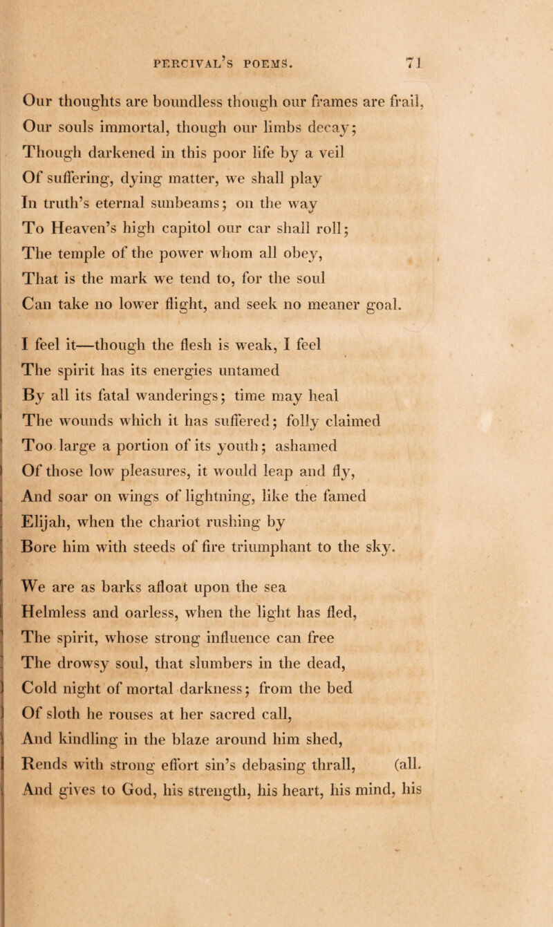 Our thoughts are boundless though our frames are frail, Our souls immortal, though our limbs decay; Though darkened in this poor life by a veil Of suffering, dying matter, we shall play In truth’s eternal sunbeams; on the way To Heaven’s high capitol our car shall roll; The temple of the power whom all obey, That is the mark we tend to, for the soul Can take no lower flight, and seek no meaner goal. l . I feel it—though the flesh is weak, I feel The spirit has its energies untamed By all its fatal wanderings; time may heal The wounds which it has suffered; folly claimed Too large a portion of its youth; ashamed Of those low pleasures, it would leap and fly, And soar on wings of lightning, like the famed Elijah, when the chariot rushing by Bore him with steeds of fire triumphant to the sky. We are as barks afloat upon the sea Helmless and oarless, when the light has fled, The spirit, whose strong influence can free The drowsy soul, that slumbers in the dead, Cold night of mortal darkness; from the bed Of sloth he rouses at her sacred call, And kindling in the blaze around him shed, Rends with strong effort sin’s debasing thrall, (all. And gives to God, his strength, his heart, his mind, his