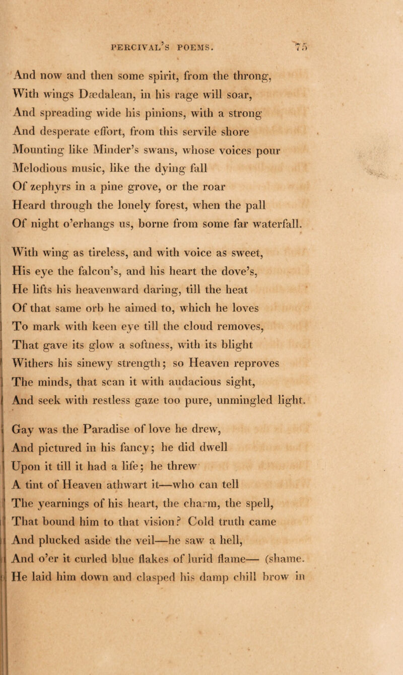 And now and then some spirit, from the throng, With wings Daedalean, in his rage will soar, And spreading wide his pinions, with a strong And desperate effort, from this servile shore Mounting like Minder’s swans, whose voices pour Melodious music, like the dying fall Of zephyrs in a pine grove, or the roar Heard through the lonely forest, when the pall Of night o’erhangs us, borne from some far waterfall. With wing as tireless, and with voice as sweet, His eye the falcon’s, and his heart the dove’s, He lifts his heavenward daring, till the heat Of that same orb he aimed to, which he loves To mark with keen eye till the cloud removes, That gave its glow a softness, with its blight Withers his sinewy strength; so Heaven reproves The minds, that scan it with audacious sight, And seek with restless gaze too pure, unmingled light. Gay was the Paradise of love he drew, And pictured in his fancy; he did dwell Upon it till it had a life; he threw A tint of Heaven athwart it—who can tell The yearnings of his heart, the charm, the spell, That bound him to that vision ? Cold truth came And plucked aside the veil—he saw a hell, And o’er it curled blue flakes of lurid flame— (shame. He laid him down and clasped his damp chill brow in