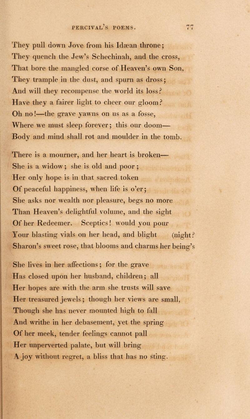 They pull down Jove from his Idaean throne; They quench the Jew’s Schechinah, and the cross, That bore the mangled corse of Heaven’s own Son, They trample in the dust, and spurn as dross; And will they recompense the world its loss? Have they a fairer light to cheer our gloom? Oh no!—the grave yawns on us as a fosse, Where we must sleep forever; this our doom— Body and mind shall rot and moulder in the tomb. There is a mourner, and her heart is broken— She is a widow; she is old and poor; Her only hope is in that sacred token Of peaceful happiness, when life is o’er; She asks nor wealth nor pleasure, begs no more Than Heaven’s delightful volume, and the sight Of her Redeemer. Sceptics! would you pour Your blasting vials on her head, and blight (night? Sharon’s sweet rose, that blooms and charms her being’s She lives in her affections; for the grave Has closed upon her husband, children; all Her hopes are with the arm she trusts will save Her treasured jewels; though her views are small, Though she has never mounted high to fall And writhe in her debasement, yet the spring Of her meek, tender feelings cannot pall Her unperverted palate, but will bring 4 joy without regret, a bliss that has no sting.