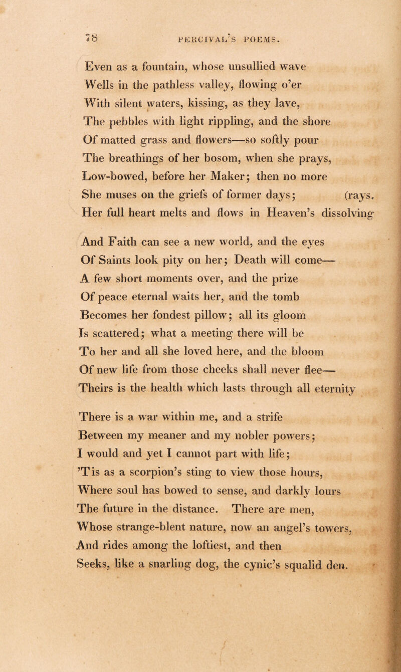 Even as a fountain, whose unsullied wave Wells in the pathless valley, flowing o’er With silent waters, kissing, as they lave, The pebbles with light rippling, and the shore Of matted grass and flowers—so softly pour The breathings of her bosom, when she prays, Low-bowed, before her Maker; then no more She muses on the griefs of former days; (rays. Her full heart melts and flows in Heaven’s dissolving And Faith can see a new world, and the eyes Of Saints look pity on her; Death will come— A few short moments over, and the prize Of peace eternal waits her, and the tomb Becomes her fondest pillow; all its gloom Is scattered; what a meeting there will be To her and all she loved here, and the bloom Of new life from those cheeks shall never flee— Theirs is the health which lasts through all eternity There is a war within me, and a strife Between my meaner and my nobler powers; I would and yet I cannot part with life; ’Tis as a scorpion’s sting to view those hours, Where soul has bowed to sense, and darkly lours The future in the distance. There are men, Whose strange-blent nature, now an angel’s towers, And rides among the loftiest, and then Seeks, like a snarling dog, the cynic’s squalid den.