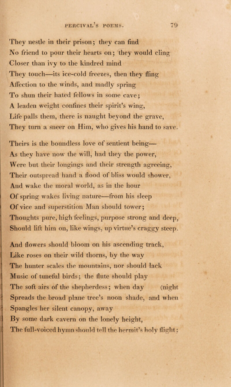 'They nestle in their prison; they can find No friend to pour their hearts on; they would cling Closer than ivy to the kindred mind They touch—its ice-cold freezes, then they fling Affection to the winds, and madly spring To shun their hated fellows in some cave; A leaden weight confines their spirit’s wing, Life palls them, there is naught beyond the grave, They turn a sneer on Him, who gives his hand to save. Theirs is the boundless love of sentient being— As they have now the will, had they the power, Were but their longings and their strength agreeing, Their outspread hand a flood of bliss would shower, And wake the moral world, as in the hour Of spring wakes living nature—from his sleep Of vice and superstition Man should tower; Thoughts pure, high feelings, purpose strong and deep. Should lift him on, like wings, up virtue’s craggy steep. And flowers should bloom on his ascending track, Like roses on their wild thorns, by the way The hunter scales the mountains, nor should lack Music of tuneful birds; the flute should play The soft airs of the shepherdess; when day (night Spreads the broad plane tree’s noon shade, and when Spangles her silent canopy, away By some dark cavern on the lonely height, The full-voiced hymn should tell the hermit’s holy flight ;