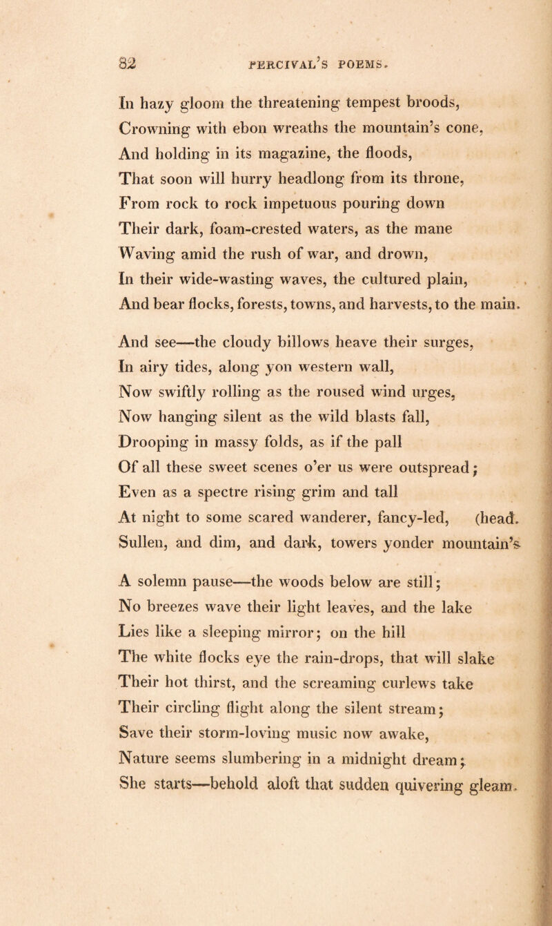 In hazy gloom the threatening tempest broods, Crowning with ebon wreaths the mountain’s cone, And holding in its magazine, the floods, That soon will hurry headlong from its throne, From rock to rock impetuous pouring down Their dark, foam-crested waters, as the mane Waving amid the rush of war, and drown, In their wide-wasting waves, the cultured plain, And bear flocks, forests, towns, and harvests, to the main. And see—the cloudy billows heave their surges, In airy tides, along yon western wall, Now swiftly rolling as the roused wind urges, Now hanging silent as the wild blasts fall, Drooping in massy folds, as if the pall Of all these sweet scenes o’er us were outspread; Even as a spectre rising grim and tall At night to some scared wanderer, fancy-led, (head. Sullen, and dim, and dark, towers yonder mountain’s A solemn pause—-the woods below are still; No breezes wave their light leaves, and the lake Lies like a sleeping mirror; on the hill The white flocks eye the rain-drops, that will slake Their hot thirst, and the screaming curlews take Their circling flight along the silent stream; Save their storm-loving music now awake, Nature seems slumbering in a midnight dream; She starts—behold aloft that sudden quivering gleam.