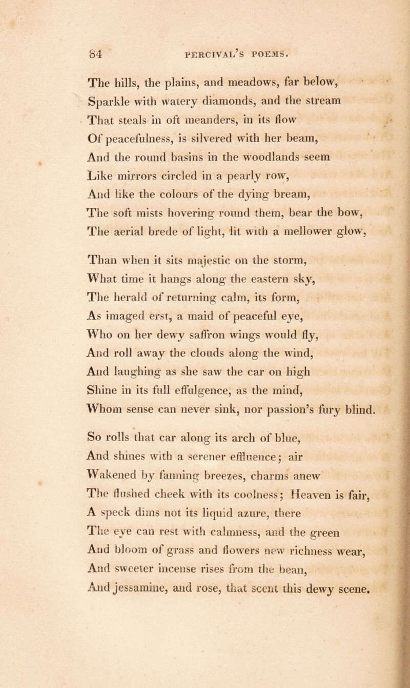 The hills, the plains, and meadows, far below, Sparkle with watery diamonds, and the stream That steals in oft meanders, in its flow Of peacefulness, is silvered with her beam, And the round basins in the woodlands seem Like mirrors circled in a pearly row, And like the colours of the dying bream, The soft mists hovering round them, bear the bow, The aerial brede of light, lit with a mellower glow, Than when it sits majestic on the storm, What time it hangs along the eastern sky, The herald of returning calm, its form, As imaged erst, a maid of peaceful eye, Who on her dewy saffron wings would fly, And roll away the clouds along the wind, And laughing as she saw the car on high Shine in its full effulgence, as the mind, Whom sense can never sink, nor passion’s fury blind. So rolls that car along its arch of blue, And shines with a serener effluence; air Wakened by fanning breezes, charms anew The flushed cheek with its coolness; Heaven is fair, A speck dims not its liquid azure, there The eye can rest with calmness, and the green And bloom of grass and flowers new richness wear, And sweeter incense rises from the bean, And jessamine, and rose, that scent this dewy scene.