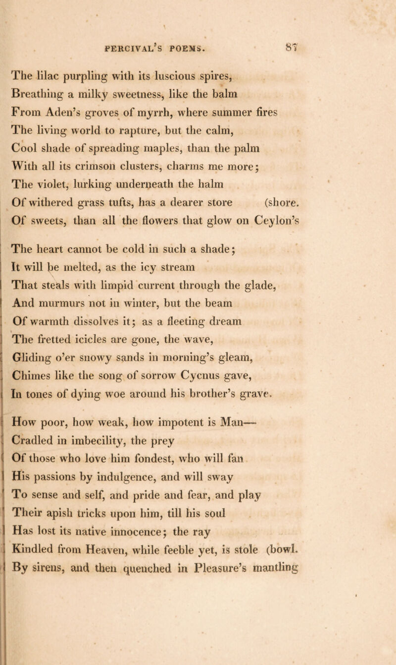 The lilac purpling with its luscious spires, Breathing a milky sweetness, like the balm From Aden’s groves of myrrh, where summer fires The living world to rapture, but the calm, i Cool shade of spreading maples, than the palm With all its crimson clusters, charms me more; The violet, lurking underneath the halm Of withered grass tufts, has a dearer store (shore. Of sweets, than all the flowers that glow on Ceylon’s The heart cannot be cold in such a shade; It will be melted, as the icy stream I That steals with limpid current through the glade, ! And murmurs not in winter, but the beam Of warmth dissolves it; as a fleeting dream » ] The fretted icicles are gone, the wave, Gliding o’er snowy sands in morning’s gleam, 3 Chimes like the song of sorrow Cycnus gave, i In tones of dying woe around his brother’s grave. | How poor, how weak, how impotent is Man— Cradled in imbecility, the prey ( Of those who love him fondest, who will fail I His passions by indulgence, and will sway To sense and self, and pride and fear, and play * Their apish tricks upon him, till his soul I Has lost its native innocence; the ray j Kindled from Heaven, while feeble yet, is stole (bowl, i By sirens, and then quenched in Pleasure’s mantling