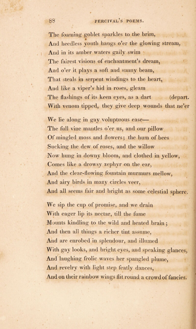 The foaming goblet sparkles to the brim, * And heedless youth hangs o’er the glowing stream, And in its amber waters gaily swim The fairest visions of enchantment’s dream. And o’er it plays a soft and sunny beam, That steals in serpent windings to the heart, And like a viper’s hid in roses, gleam The flashings of its keen eyes, as a dart (depart. With venom tipped, they give deep wounds that ne’er We lie along in gay voluptuous ease—- The full vine mantles o’er us, and our pillow Of mingled moss and flowers; the hum of bees Sucking the dew of roses, and the willow Now hung in downy bloom, and clothed in yellow, Comes like a drowsy zephyr on the ear, And the clear-flowing fountain murmurs mellow, ’ * And airy birds in mazy circles veer, And all seems fair and bright as some celestial sphere. We sip the cup of promise, and we drain With eager lip its nectar, till the fume Mounts kindling to the wild and heated brain; And then all things a richer tint assume, And are enrobed in splendour, and illumed With gay looks, and bright eyes, and speaking glances, And laughing frolic waves her spangled plume, And revelry with light step featly dances, * And on their rainbow wings flit round a crowd of fancies.