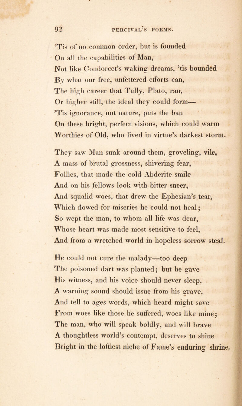 3Tis of no common order, but is founded On all the capabilities of Man, Not like Condorcet’s waking dreams, ’tis bounded By what our free, unfettered efforts can, The high career that Tully, Plato, ran, Or higher still, the ideal they could form— ’Tis ignorance, not nature, puts the ban On these bright, perfect visions, which could warm Worthies of Old, who lived in virtue’s darkest storm. They saw Man sunk around them, groveling, vile, A mass of brutal grossness, shivering fear, Follies, that made the cold Abderite smile And on his fellows look with bitter sneer, And squalid woes, that drew the Ephesian’s tear, Which flowed for miseries he could not heal; So wept the man, to whom all life was dear, Whose heart was made most sensitive to feel, And from a wretched world in hopeless sorrow steal. He could not cure the malady—too deep The poisoned dart was planted; but he gave His witness, and his voice should never sleep, A warning sound should issue from his grave, And tell to ages words, which heard might save From woes like those he suffered, woes like mine; The man, who will speak boldly, and will brave A thoughtless world’s contempt, deserves to shine Bright in the loftiest niche of Fame’s enduring shrine,.