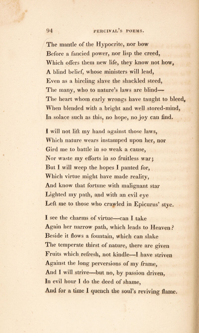 The mantle of the Hypocrite, nor bow Before a fancied power, nor lisp the creed, Which offers them new life, they know not how, A blind belief, whose ministers will lead, Even as a hireling slave the shackled steed, The many, who to nature’s laws are blind— The heart whom early wrongs have taught to bleed. When blended with a bright and well stored-mind. In solace such as this, no hope, no joy can find. I will not lift my hand against those laws, Which nature wears instamped upon her, nor Gird me to battle in so weak a cause, Nor waste my efforts in so fruitless war; But I will weep the hopes I panted for, Which virtue might have made reality, And know that fortune with malignant star Lighted my path, and with an evil eye Left me to those who crawled in Epicurus’ stye. I see the charms of virtue—can I take Again her narrow path, which leads to Heaven ? Beside it flows a fountain, which can slake The temperate thirst of nature, there are given Fruits which refresh, not kindle—I have striven Against the long perversions of my frame, And I will strive—but no, by passion driven, In evil hour I do the deed of shame, And for a time I quench the soul’s reviving flame.