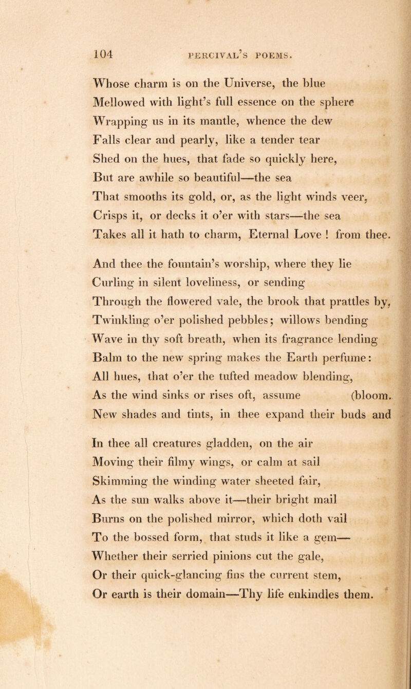 Whose charm is on the Universe, the blue Mellowed with light’s full essence on the sphere Wrapping us in its mantle, whence the dew Falls clear and pearly, like a tender tear Shed on the hues, that fade so quickly here, But are awhile so beautiful—the sea That smooths its gold, or, as the light winds veer, Crisps it, or decks it o’er with stars—the sea Takes all it hath to charm, Eternal Love ! from thee. And thee the fountain’s worship, where they lie Curling in silent loveliness, or sending Through the flowered vale, the brook that prattles by, Twinkling o’er polished pebbles; willows bending Wave in thy soft breath, when its fragrance lending Balm to the new spring makes the Earth perfume: All hues, that o’er the tufted meadow blending, As the wind sinks or rises oft, assume (bloom. New shades and tints, in thee expand their buds and In thee all creatures gladden, on the air Moving their filmy wings, or calm at sail Skimming the winding water sheeted fair, As the sun walks above it—-their bright mail Burns on the polished mirror, which doth vail To the bossed form, that studs it like a gem— Whether their serried pinions cut the gale, Or their quick-glancing fins the current stem, Or earth is their domain—Thy life enkindles them.