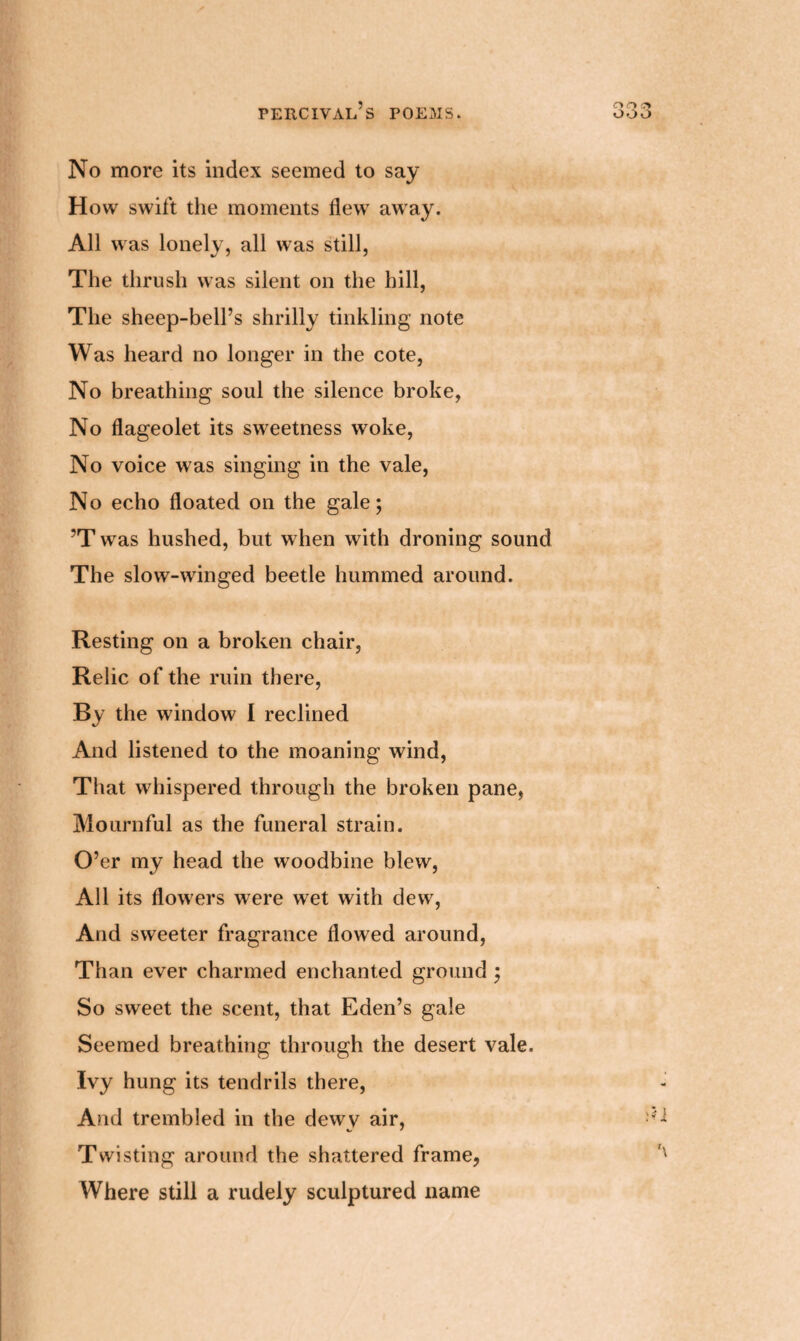 No more its index seemed to say How swift the moments flew away. All was lonely, all was still, The thrush was silent on the hill, The sheep-bell’s shrilly tinkling note Was heard no longer in the cote, No breathing soul the silence broke, No flageolet its sweetness woke, No voice was singing in the vale, No echo floated on the gale; ’T was hushed, but when with droning sound The slow-winged beetle hummed around. Resting on a broken chair, Relic of the ruin there, By the window I reclined And listened to the moaning wind, That whispered through the broken pane, Mournful as the funeral strain. O’er my head the woodbine blew, All its flowers were wet with dew7, And sweeter fragrance flowed around, Than ever charmed enchanted ground ; So sweet the scent, that Eden’s gale Seemed breathing through the desert vale. Ivy hung its tendrils there, And trembled in the dewv air, Twisting around the shattered frame, Where still a rudely sculptured name