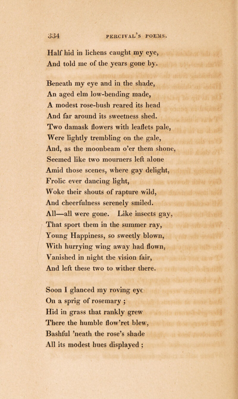 Half hid in lichens caught my eye, And told me of the years gone by. Beneath my eye and in the shade, An aged elm low-bending made, A modest rose-bush reared its head And far around its sweetness shed. Two damask flowers with leaflets pale, Were lightly trembling on the gale, And, as the moonbeam o’er them shone Seemed like two mourners left alone Amid those scenes, where gay delight, Frolic ever dancing light, Woke their shouts of rapture wild, And cheerfulness serenely smiled. All—all were gone. Like insects gay, That sport them in the summer ray, Young Happiness, so sweetly blown, With hurrying wing away had flown, Vanished in night the vision fair, And left these two to wither there. Soon I glanced my roving eye On a sprig of rosemary ; Hid in grass that rankly grew There the humble flow’ret blew, Bashful ’neath the rose’s shade All its modest hues displayed ;
