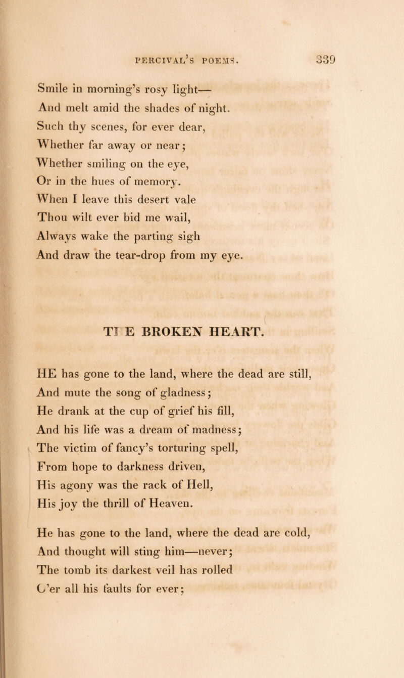 Smile in morning’s rosy light— And melt amid the shades of night. Such thy scenes, for ever dear. Whether far away or near; Whether smiling on the eye, Or in the hues of memory. When I leave this desert vale Thou wilt ever bid me wail, Always wake the parting sigh And draw the tear-drop from my eye. TJ E BROKEN HEART. HE has gone to the land, where the dead are still, And mute the song of gladness; He drank at the cup of grief his fill, And his life was a dream of madness; The victim of fancy’s torturing spell, From hope to darkness driven, His agony was the rack of Hell, His joy the thrill of Heaven. He has gone to the land, where the dead are cold, And thought will sting him—never; The tomb its darkest veil has rolled O’er all his faults for ever;