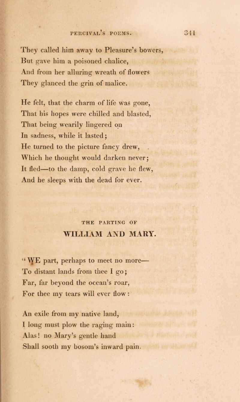 They called him away to Pleasure’s bowers, But gave him a poisoned chalice, And from her alluring wreath of flowers They glanced the grin of malice. He felt, that the charm of life wras gone, That his hopes were chilled and blasted, That being wearily lingered on In sadness, while it lasted; He turned to the picture fancy drew, . Which he thought wmuld darken never; It fled—to the damp, cold grave he flewr, And he sleeps with the dead for ever. THE PARTING OF WILLIAM AND MARY. “ WE part, perhaps to meet no more—■ To distant lands from thee I go; Far, far beyond the ocean’s roar, For thee my tears will ever flow: An exile from my native land, I long must plow the raging main: Alas! no Mary’s gentle hand Shall sooth my bosom’s inward pain.