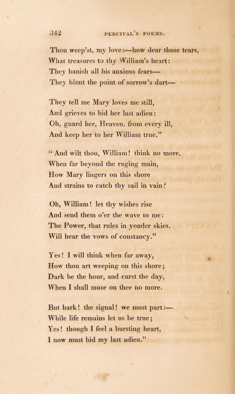 Thou weep’st, my love:—how dear those tears, What treasures to thy William’s heart: They banish all his anxious fears— They blunt the point of sorrow’s dart— They tell me Mary loves me still, And grieves to bid her last adieu: Oh, guard her, Heaven, from every ill, And keep her to her William true.” <e And wilt thou, William! think no more. When far beyond the raging main, How Mary lingers on this shore And strains to catch thy sail in vain ? Oh, William! let thy wishes rise And send them o’er the wave to me: The Power, that rules in yonder skies. Will hear the vows of constancy.” Yes! I will think when far away, How thou art weeping on this shore; Dark be the hour, and curst the day, When I shall muse on thee no more. But hark! the signal! we must part:— While life remains let us be true; Yes! though I feel a bursting heart, I now must bid my last adieu.”