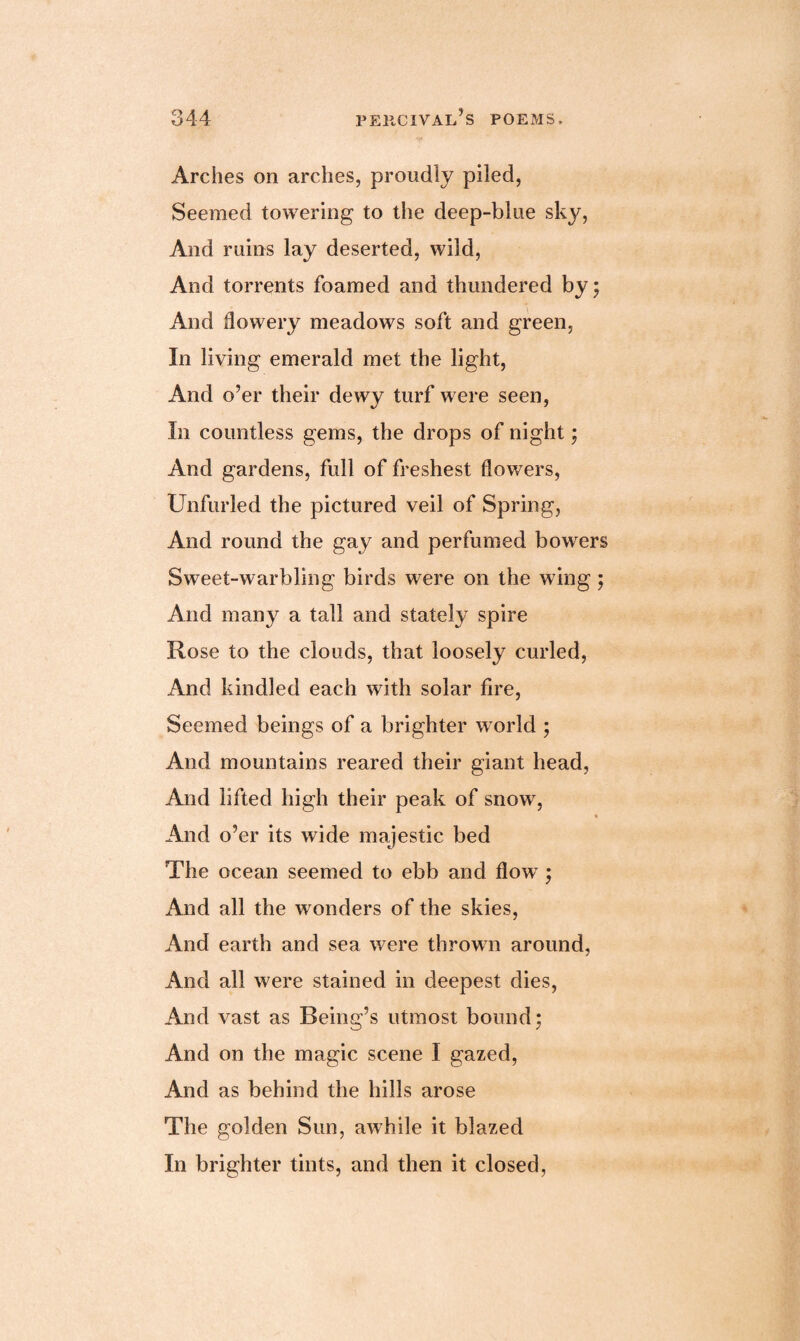 Arches on arches, proudly piled, Seemed towering to the deep-blue sky, And ruins lay deserted, wild, And torrents foamed and thundered by; And flowery meadows soft and green, In living emerald met the light, And o’er their dewy turf were seen, In countless gems, the drops of night; And gardens, full of freshest flowers, Unfurled the pictured veil of Spring, And round the gay and perfumed bowers Sweet-warbling birds were on the wing ; And many a tall and stately spire Rose to the clouds, that loosely curled, And kindled each with solar fire, Seemed beings of a brighter world ; And mountains reared their giant head, And lifted high their peak of snow, « And o’er its wide majestic bed The ocean seemed to ebb and fiowT; And all the w onders of the skies, And earth and sea w^ere thrown around, And all were stained in deepest dies, And vast as Being’s utmost bound; And on the magic scene I gazed, And as behind the hills arose The golden Sun, awhile it blazed In brighter tints, and then it closed,