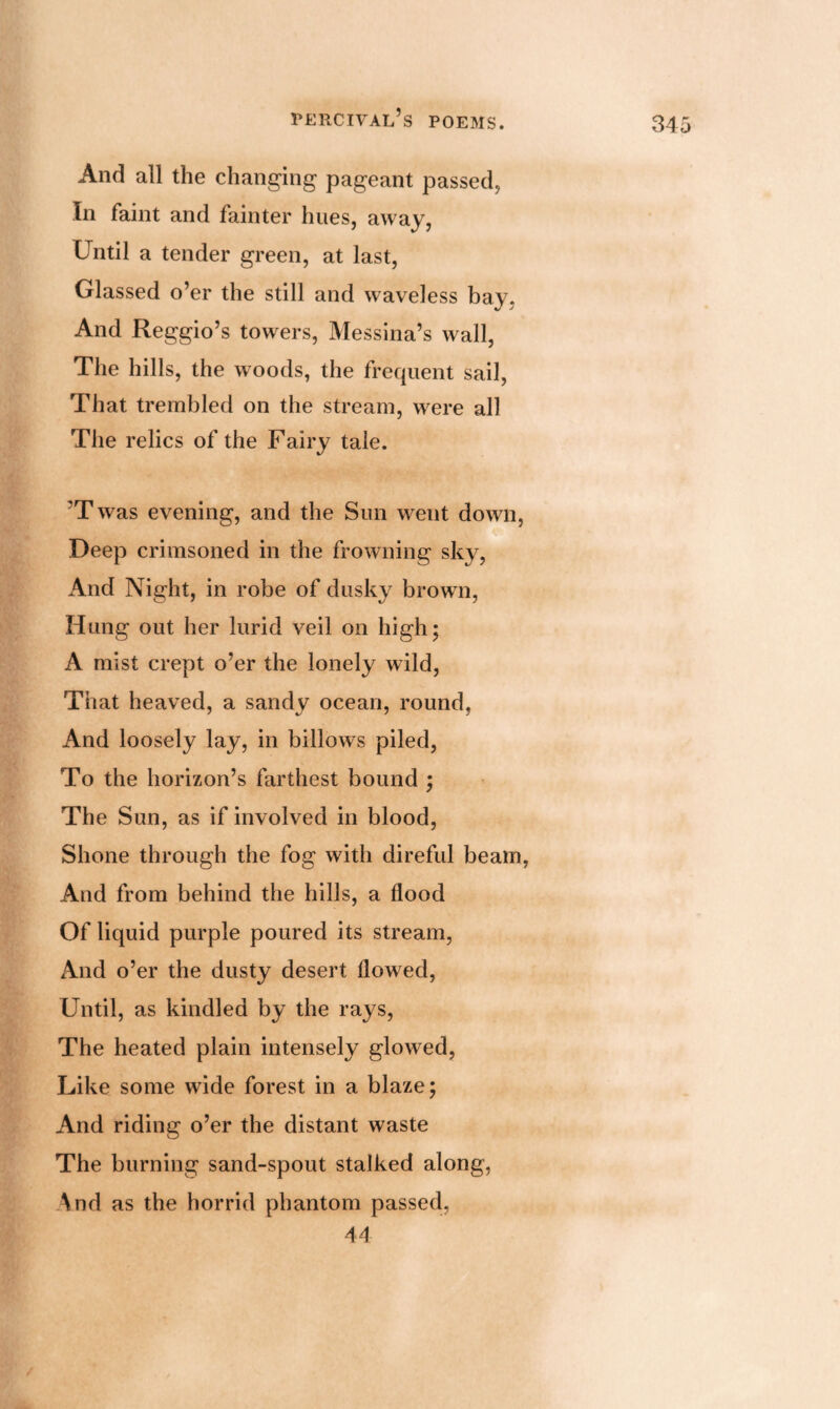 And all the changing pageant passed, In faint and fainter hues, away, Until a tender green, at last, Glassed o’er the still and waveless bay. And Reggio’s towers, Messina’s wall, The hills, the woods, the frequent sail, That trembled on the stream, were all The relics of the Fairy tale. ?T was evening, and the Sun went down, Deep crimsoned in the frowning sky, And Night, in robe of dusky brown, Hung out her lurid veil on high; A mist crept o’er the lonely wild, That heaved, a sandy ocean, round, And loosely lay, in billows piled, To the horizon’s farthest bound ; The Sun, as if involved in blood, Shone through the fog with direful beam, And from behind the hills, a flood Of liquid purple poured its stream, And o’er the dusty desert flowed, Until, as kindled by the rays, The heated plain intensely glowed, Like some wade forest in a blaze; And riding o’er the distant waste The burning sand-spout stalked along, \nd as the horrid phantom passed, 44