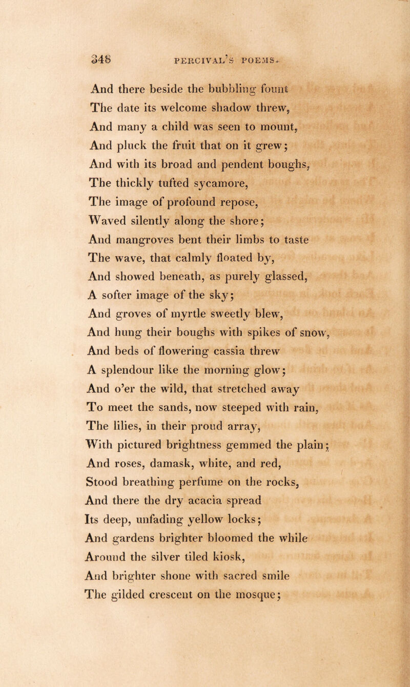 And there beside the bubbling fount The date its welcome shadow threw, And many a child was seen to mount, And pluck the fruit that on it grew; And with its broad and pendent boughs, The thickly tufted sycamore, The image of profound repose, Waved silently along the shore; And mangroves bent their limbs to taste The wave, that calmly floated by, And showed beneath, as purely glassed, A softer image of the sky; And groves of myrtle sweetly blew, And hung their boughs with spikes of snow, And beds of flowering cassia threw A splendour like the morning glow; And o’er the wild, that stretched away To meet the sands, now steeped with rain, The lilies, in their proud array, With pictured brightness gemmed the plain; And roses, damask, white, and red, Stood breathing perfume on the rocks, And there the dry acacia spread Its deep, unfading yellow locks; And gardens brighter bloomed the while Around the silver tiled kiosk, And brighter shone with sacred smile The gilded crescent on the mosque;