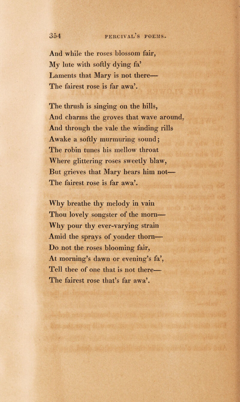 And while the roses blossom fair. My lute with softly dying fa’ Laments that Mary is not there— The fairest rose is far awa’. The thrush is singing on the hills, And charms the groves that wave around And through the vale the winding rills Awake a softly murmuring sound; The robin tunes his mellow throat Where glittering roses sweetly blaw, But grieves that Mary hears him not—- The fairest rose is far awa’. Why breathe thy melody in vain Thou lovely songster of the morn—- Why pour thy ever-varying strain Amid the sprays of yonder thorn— Do not the roses blooming fair, At morning’s dawn or evening’s fa’, Tell thee of one that is not there— The fairest rose that’s far awa’.