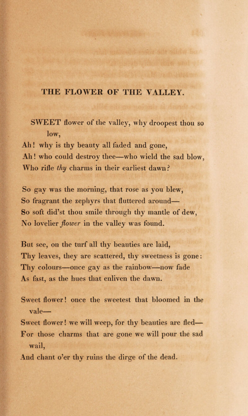 SWEET flower of the valley, why droopest thou so low, Ah! why is thy beauty all faded and gone, Ah! who could destroy thee—who wield the sad blow, Who rifle thy charms in their earliest dawn? So gay was the morning, that rose as you blew, So fragrant the zephyrs that fluttered around— So soft did’st thou smile through thy mantle of dew, No lovelier flower in the valley was found. But see, on the turf all thy beauties are laid, Thy leaves, they are scattered, thy sweetness is gone: Thy colours—once gay as the rainbow^—now fade As fast, as the hues that enliven the dawn. Sweet flower! once the sweetest that bloomed in the vale— Sweet flower! we will weep, for thy beauties are fled— For those charms that are gone we will pour the sad wrail, And chant o’er thy ruins the dirge of the dead.