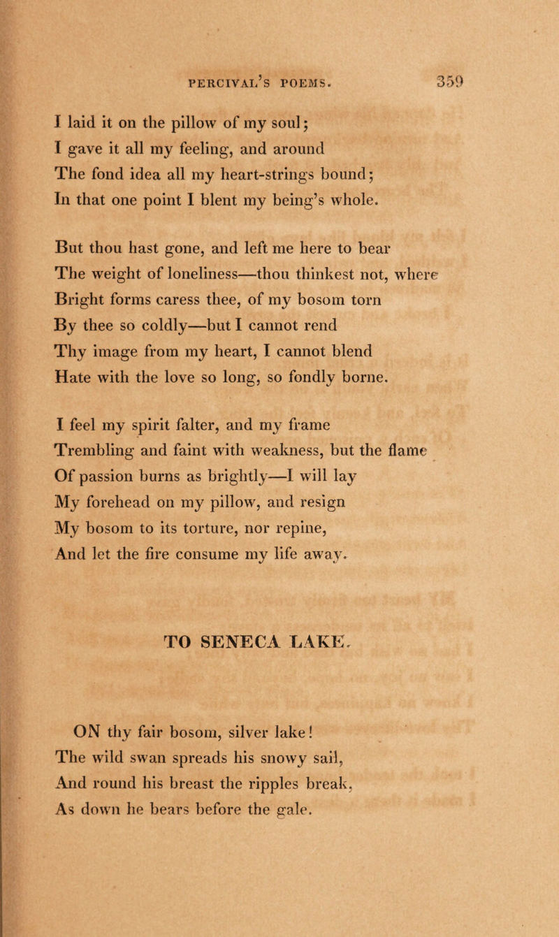 I laid it on the pillow of my soul; I gave it all my feeling, and around The fond idea all my heart-strings bound; In that one point I blent my being’s whole. But thou hast gone, and left me here to bear The weight of loneliness—thou thinkest not, where Bright forms caress thee, of my bosom torn By thee so coldly—but I cannot rend Thy image from my heart, I cannot blend Hate with the love so long, so fondly borne. I feel my spirit falter, and my frame Trembling and faint with weakness, but the flame Of passion burns as brightly—I will lay My forehead on my pillow, and resign My bosom to its torture, nor repine, And let the fire consume my life away. TO SENECA LAKE. ON thy fair bosom, silver lake! The wild swan spreads his snowy sail, And round his breast the ripples break, As down he bears before the gale.