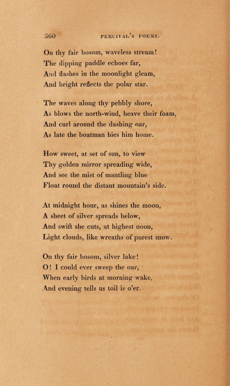 On thy fair bosom, waveless stream! The dipping paddle echoes far, And flashes in the moonlight gleam, And bright reflects the polar star. The waves along thy pebbly shore, As blows the north-wind, heave their foam And curl around the dashing oar, As late the boatman hies him home. How sweet, at set of sun, to view Thy golden mirror spreading wide, And see the mist of mantling blue Float round the distant mountain’s side. At midnight hour, as shines the moon, A sheet of silver spreads below, And swift she cuts, at highest noon, Light clouds, like wreaths of purest snow. On thy fair bosom, silver lake! O! I could ever sweep the oar, When early birds at morning wake, And evening tells us toil is o’er.