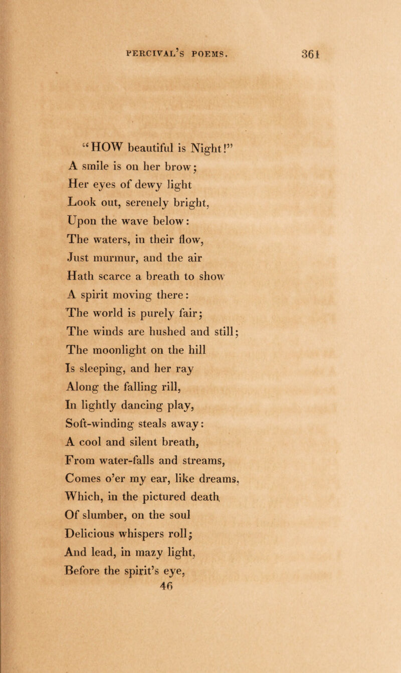 uHOW beautiful is Night!” A smile is on her brow; Her eyes of dewy light Look out, serenely bright, Upon the wave below: The waters, in their flow, Just murmur, and the air Hath scarce a breath to show A spirit moving there: The world is purely fair; The winds are hushed and still; The moonlight on the hill Is sleeping, and her ray Along the falling rill, In lightly dancing play, Soft-winding steals away: A cool and silent breath, From water-falls and streams, Comes o’er my ear, like dreams. Which, in the pictured death Of slumber, on the soul Delicious whispers roll; And lead, in mazy light, Before the spirit’s eye, 46