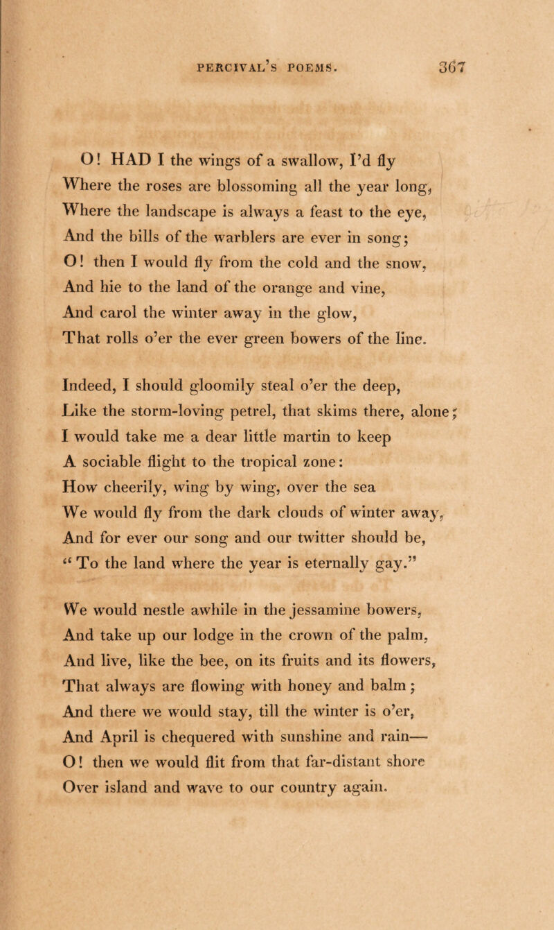 O! HAD I the wings of a swallow, I’d fly Where the roses are blossoming all the year long, Where the landscape is always a feast to the eye, And the bills of the warblers are ever in song; O! then I would fly from the cold and the snow, And hie to the land of the orange and vine, And carol the winter away in the glow, That rolls o’er the ever green bowers of the line. Indeed, I should gloomily steal o’er the deep, Like the storm-loving petrel, that skims there, alone ; I would take me a dear little martin to keep A sociable flight to the tropical zone: How cheerily, wing by wing, over the sea We would fly from the dark clouds of winter away, And for ever our song and our twitter should be, “ To the land where the year is eternally gay.” We would nestle awhile in the jessamine bowers, And take up our lodge in the crown of the palm, And live, like the bee, on its fruits and its flowers, That always are flowing with honey and balm; And there we would stay, till the winter is o’er, And April is chequered with sunshine and rain—- O! then we would flit from that far-distant shore Over island and wave to our country again.