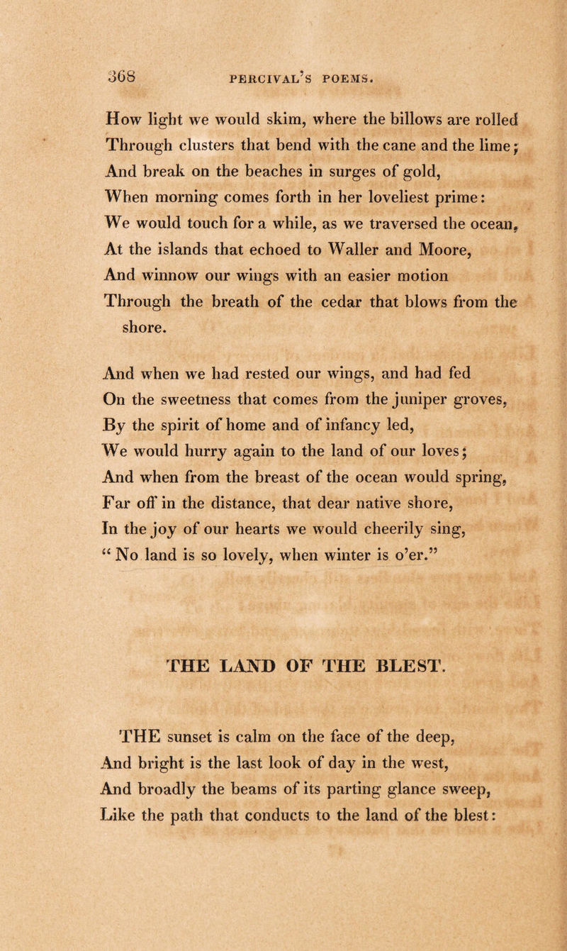 How light we would skim, where the billows are rolled Through clusters that bend with the cane and the lime; And break on the beaches in surges of gold, When morning comes forth in her loveliest prime: We would touch for a while, as we traversed the ocean* At the islands that echoed to Waller and Moore, And winnow our wings with an easier motion Through the breath of the cedar that blows from the shore. And when we had rested our wings, and had fed On the sweetness that comes from the juniper groves, By the spirit of home and of infancy led, We would hurry again to the land of our loves; And when from the breast of the ocean would spring, Far off in the distance, that dear native shore, In the joy of our hearts we would cheerily sing, £‘ No land is so lovely, when winter is o’er.” THE LAND OF THE BLEST. THE sunset is calm on the face of the deep, And bright is the last look of day in the west, And broadly the beams of its parting glance sweep, Like the path that conducts to the land of the blest: