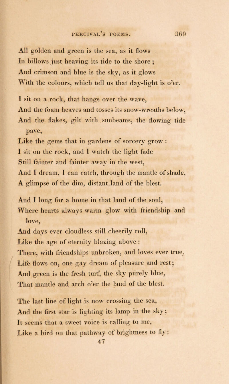All golden and green is the sea, as it flows In billows just heaving its tide to the shore; And crimson and blue is the sky, as it erlows With the colours, which tell us that day-light is o’er. I sit on a rock, that hangs over the wave, And the foam heaves and tosses its snow-wreaths below, And the flakes, gilt with sunbeams, the flowing tide pave, Like the gems that in gardens of sorcery grow : I sit on the rock, and I watch the light fade Still fainter and fainter away in the west, And I dream, I can catch, through the mantle of shade, A glimpse of the dim, distant land of the blest. And I long for a home in that land of the soul, Where hearts always warm glow with friendship and love, And days ever cloudless still cheerily roll, Like the age of eternity blazing above : There, with friendships unbroken, and loves ever true. Life flows on, one gay dream of pleasure and rest ; And green is the fresh turf, the sky purely blue, That mantle and arch o’er the land of the blest. The last line of light is now crossing the sea, And the first star is lighting its lamp in the sky; Jt seems that a sweet voice is calling to me, Like a bird on that pathway of brightness to fly: 47