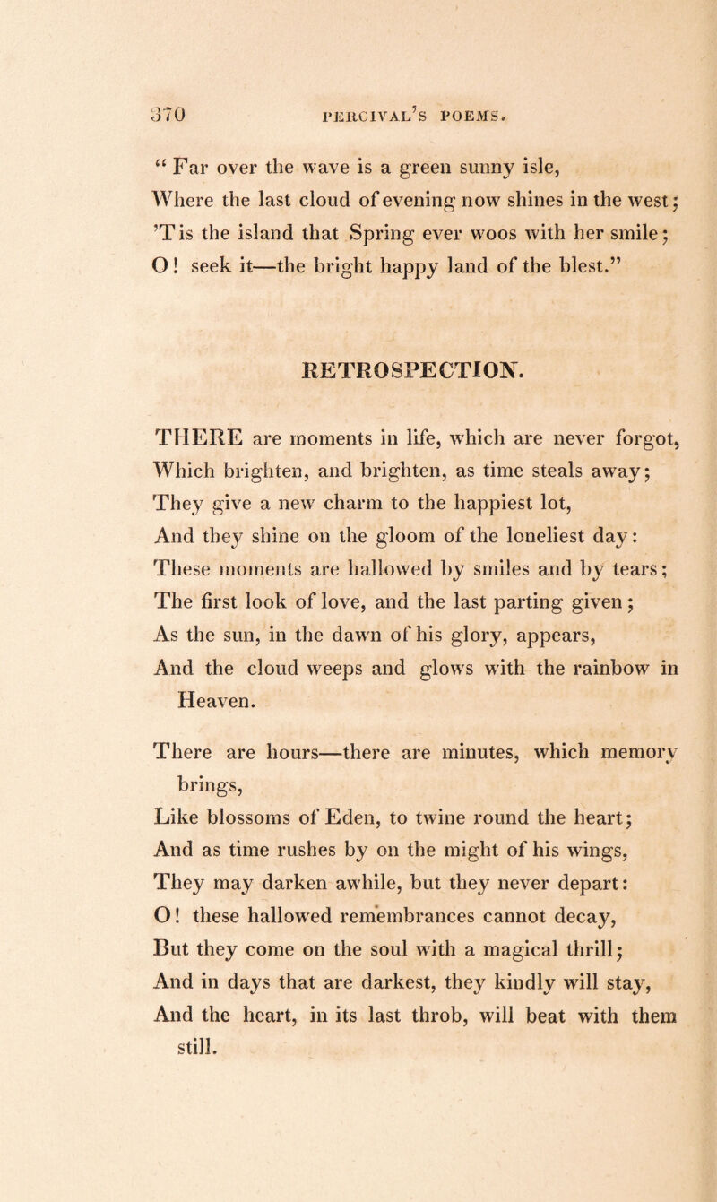 “ Far over the wave is a green sunny isle, Where the last cloud of evening now shines in the west; ’Tis the island that Spring ever w7oos with her smile; O! seek it—the bright happy land of the blest.” RETROSPECTION. THERE are moments in life, which are never forgot, Which brighten, and brighten, as time steals awTay; They give a new7 charm to the happiest lot, And they shine on the gloom of the loneliest day: These moments are hallowed by smiles and by tears; The first look of love, and the last parting given; As the sun, in the dawn of his glory, appears, And the cloud weeps and glows with the rainbow in Heaven. There are hours—there are minutes, which memory brings, Like blossoms of Eden, to twine round the heart; And as time rushes by on the might of his wings, They may darken awhile, but they never depart: O! these hallowed remembrances cannot decay, But they come on the soul with a magical thrill; And in days that are darkest, they kindly will stay, And the heart, in its last throb, will beat with them still.