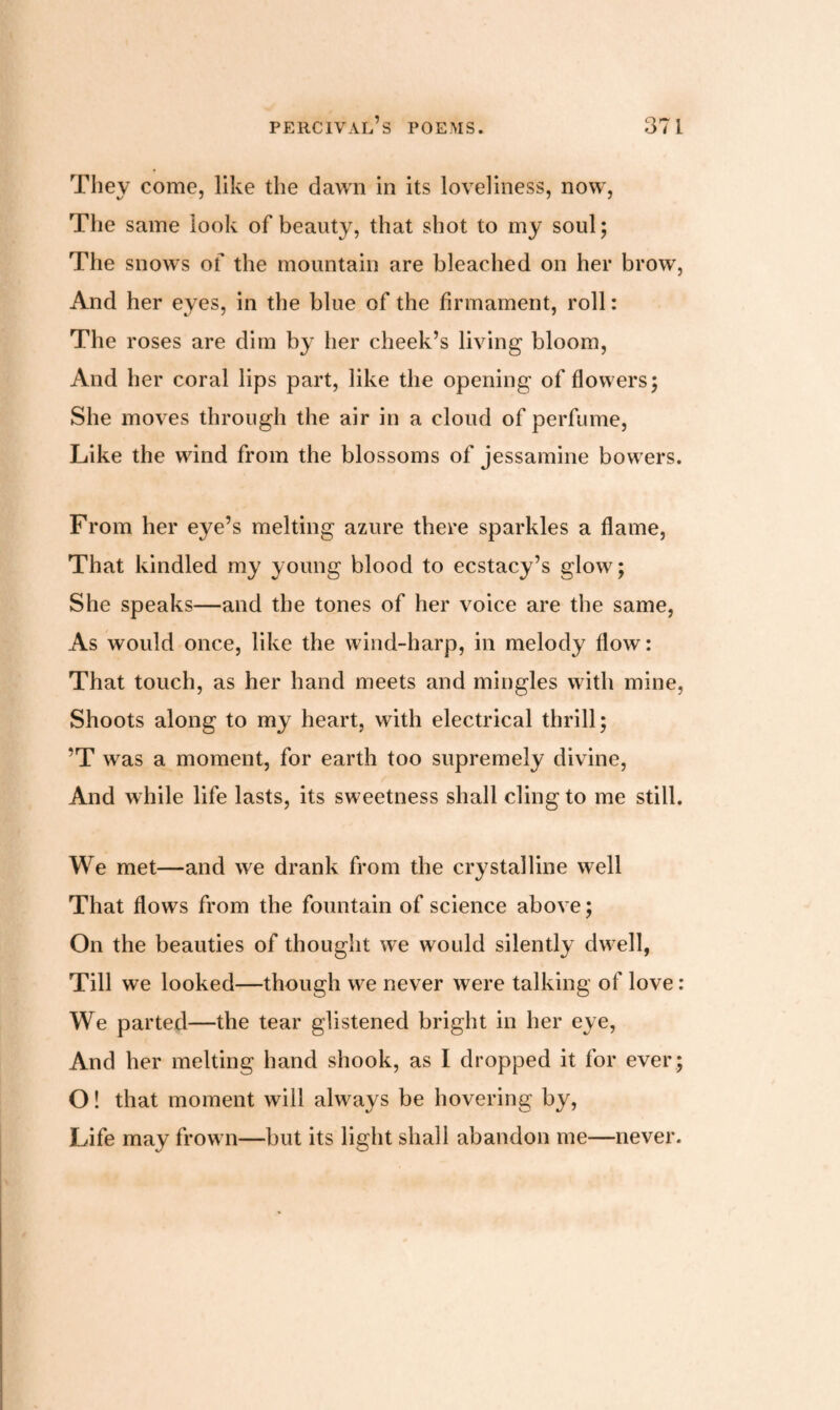 They come, like the dawn in its loveliness, now, The same look of beauty, that shot to my soul; The snows of the mountain are bleached on her brow, And her eyes, in the blue of the firmament, roll: The roses are dim by her cheek’s living bloom, And her coral lips part, like the opening of flowers; She moves through the air in a cloud of perfume, Like the wind from the blossoms of jessamine bowers. From her eye’s melting azure there sparkles a flame, That kindled my young blood to ecstacy’s glow; She speaks—and the tones of her voice are the same, As would once, like the wind-harp, in melody flow: That touch, as her hand meets and mingles with mine, Shoots along to my heart, with electrical thrill; ’T was a moment, for earth too supremely divine, And while life lasts, its sweetness shall cling to me still. We met—and we drank from the crystalline well That flows from the fountain of science above; On the beauties of thought we would silently dwell, Till we looked—though we never were talking of love: We parted—the tear glistened bright in her eye, And her melting hand shook, as I dropped it for ever; O! that moment will always be hovering by, Life may frown—but its light shall abandon me—never.